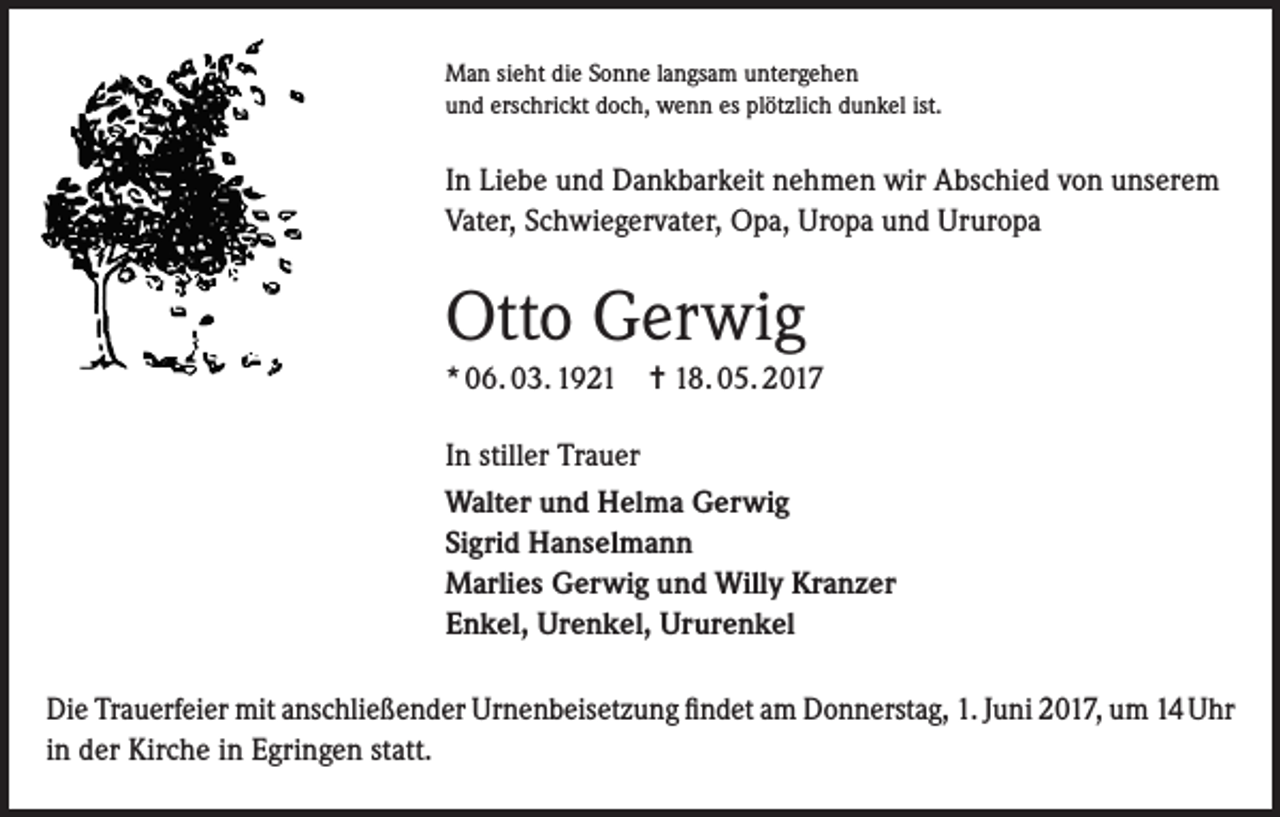 <p>Man sieht die Sonne langsam untergehen<br />und erschrickt doch, wenn es plötzlich dunkel ist.</p><p>In Liebe und Dankbarkeit nehmen wir Abschied von unserem<br />Vater, Schwiegervater, Opa, Uropa und Ururopa</p><p>Otto Gerwig<br />* 06. 03. 1921 = 18. 05. 2017<br />In stiller Trauer<br />Walter und Helma Gerwig<br />Sigrid Hanselmann<br />Marlies Gerwig und Willy Kranzer<br />Enkel, Urenkel, Ururenkel<br />Die Trauerfeier mit anschließender Urnenbeisetzung findet am Donnerstag, 1. Juni 2017, um 14 Uhr<br />in der Kirche in Egringen statt.</p>