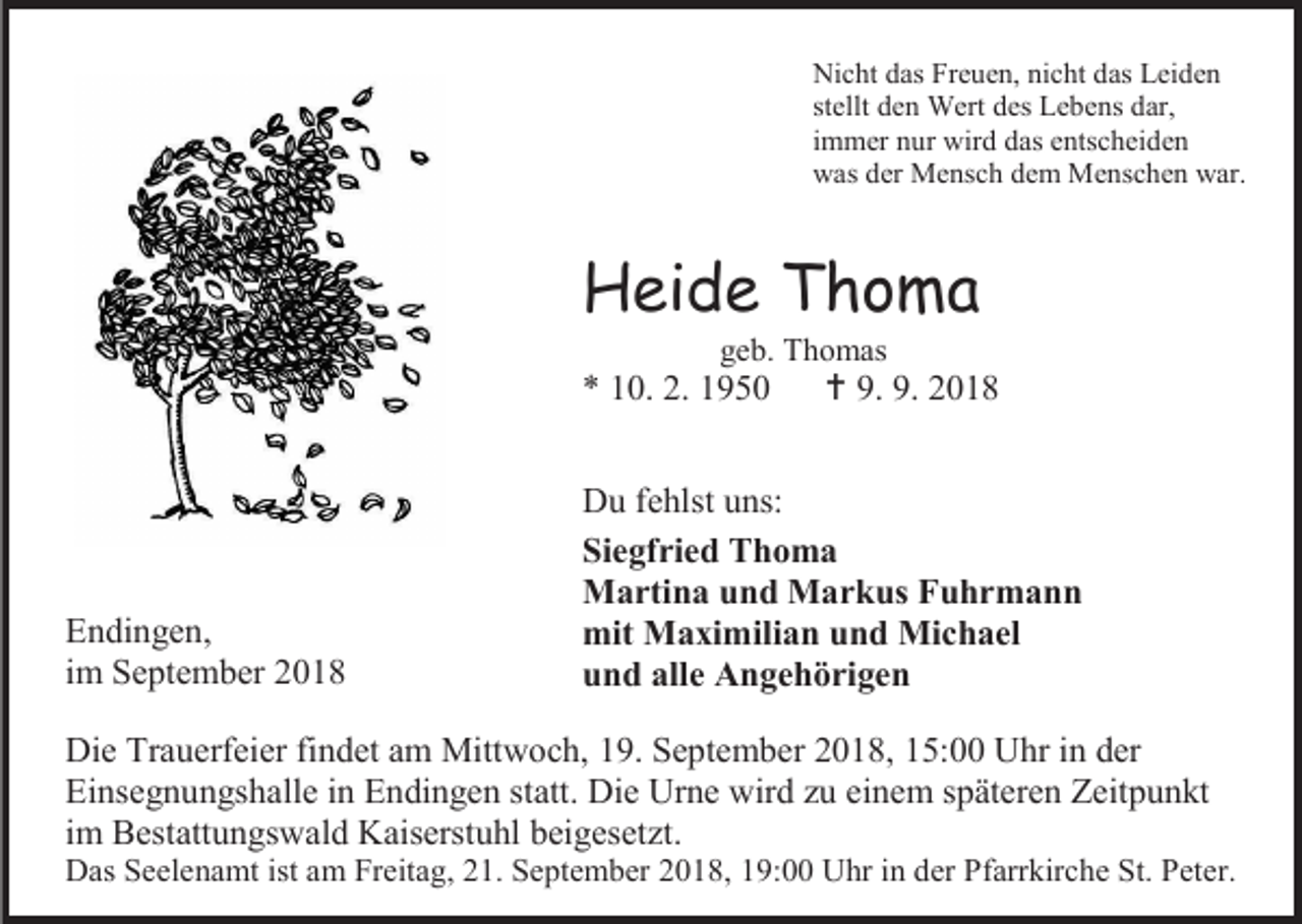 <p>Nicht das Freuen, nicht das Leiden<br />stellt den Wert des Lebens dar,<br />immer nur wird das entscheiden<br />was der Mensch dem Menschen war.</p><p>Heide Thoma<br />geb. Thomas</p><p>* 10. 2. 1950</p><p>Endingen,<br />im September 2018</p><p> 9. 9. 2018</p><p>Du fehlst uns:<br />Siegfried Thoma<br />Martina und Markus Fuhrmann<br />mit Maximilian und Michael<br />und alle Angehörigen</p><p>Die Trauerfeier findet am Mittwoch, 19. September 2018, 15:00 Uhr in der<br />Einsegnungshalle in Endingen statt. Die Urne wird zu einem späteren Zeitpunkt<br />im Bestattungswald Kaiserstuhl beigesetzt.<br />Das Seelenamt ist am Freitag, 21. September 2018, 19:00 Uhr in der Pfarrkirche St. Peter.</p>