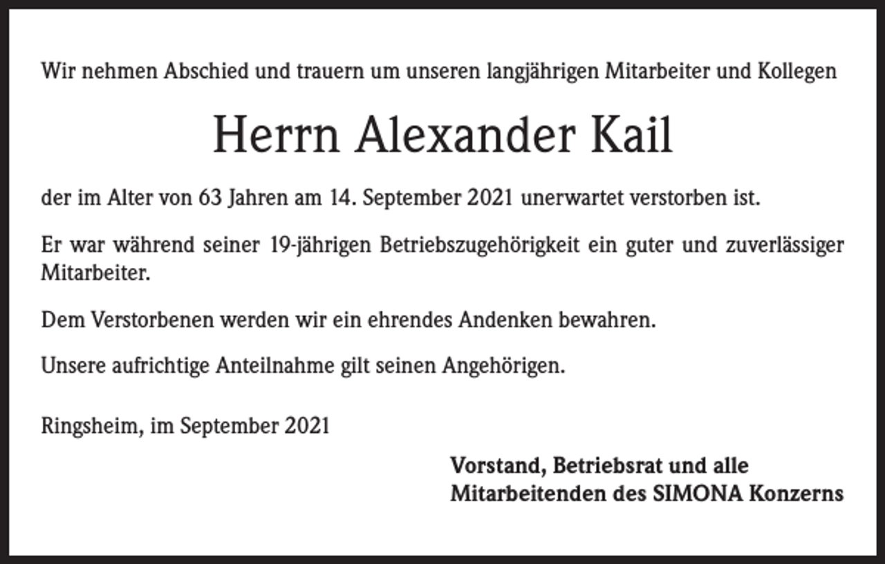 <p>Wir nehmen Abschied und trauern um unseren langjährigen Mitarbeiter und Kollegen</p><p>Herrn Alexander Kail<br />der im Alter von 63 Jahren am 14. September 2021 unerwartet verstorben ist.<br />Er war während seiner 19-jährigen Betriebszugehörigkeit ein guter und zuverlässiger<br />Mitarbeiter.<br />Dem Verstorbenen werden wir ein ehrendes Andenken bewahren.<br />Unsere aufrichtige Anteilnahme gilt seinen Angehörigen.<br />Ringsheim, im September 2021</p><p>Vorstand, Betriebsrat und alle<br />Mitarbeitenden des SIMONA Konzerns</p>