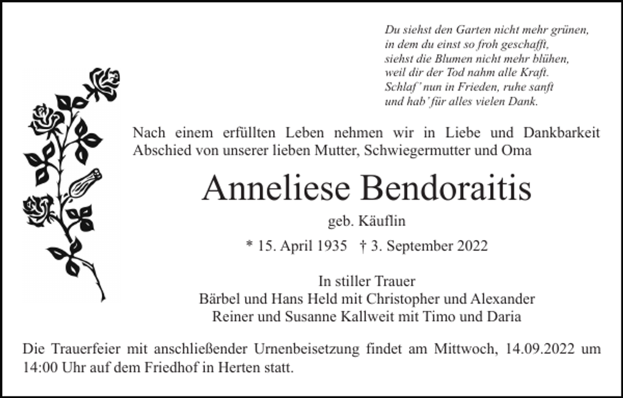 <p>Du siehst den Garten nicht mehr grünen,<br />in dem du einst so froh geschafft,<br />siehst die Blumen nicht mehr blühen,<br />weil dir der Tod nahm alle Kraft.<br />Schlaf’ nun in Frieden, ruhe sanft<br />und hab’ für alles vielen Dank.</p><p>Nach einem erfüllten Leben nehmen wir in Liebe und Dankbarkeit<br />Abschied von unserer lieben Mutter, Schwiegermutter und Oma</p><p>Anneliese Bendoraitis<br />geb. Käuflin<br />* 15. April 1935 † 3. September 2022<br />In stiller Trauer<br />Bärbel und Hans Held mit Christopher und Alexander<br />Reiner und Susanne Kallweit mit Timo und Daria<br />Die Trauerfeier mit anschließender Urnenbeisetzung findet am Mittwoch, 14.09.2022 um<br />14:00 Uhr auf dem Friedhof in Herten statt.</p>
