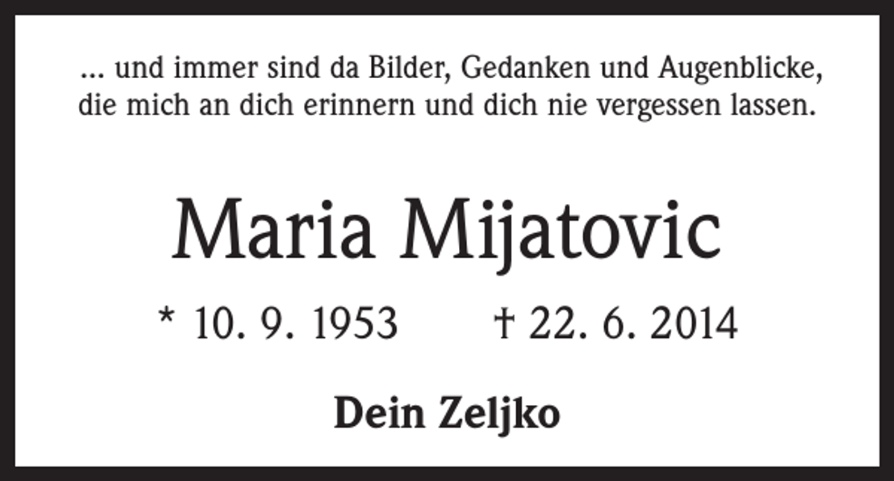 <p>... und immer sind da Bilder, Gedanken und Augenblicke,<br />die mich an dich erinnern und dich nie vergessen lassen.</p><p>Maria Mijatovic<br />* 10. 9. 1953 † 22. 6. 2014<br />Dein Zeljko</p>