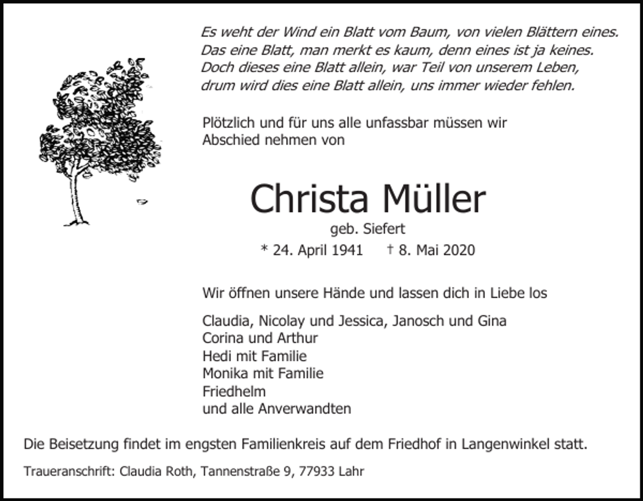 <p>Es weht der Wind ein Blatt vom Baum, von vielen Blättern eines.<br />Das eine Blatt, man merkt es kaum, denn eines ist ja keines.<br />Doch dieses eine Blatt allein, war Teil von unserem Leben,<br />drum wird dies eine Blatt allein, uns immer wieder fehlen.<br />Plötzlich und für uns alle unfassbar müssen wir<br />Abschied nehmen von</p><p>Christa Müller<br />geb. Siefert<br />* 24. April 1941<br />† 8. Mai 2020<br />Wir öffnen unsere Hände und lassen dich in Liebe los<br />Claudia, Nicolay und Jessica, Janosch und Gina<br />Corina und Arthur<br />Hedi mit Familie<br />Monika mit Familie<br />Friedhelm<br />und alle Anverwandten<br />Die Beisetzung findet im engsten Familienkreis auf dem Friedhof in Langenwinkel statt.<br />Traueranschrift: Claudia Roth, Tannenstraße 9, 77933 Lahr</p>