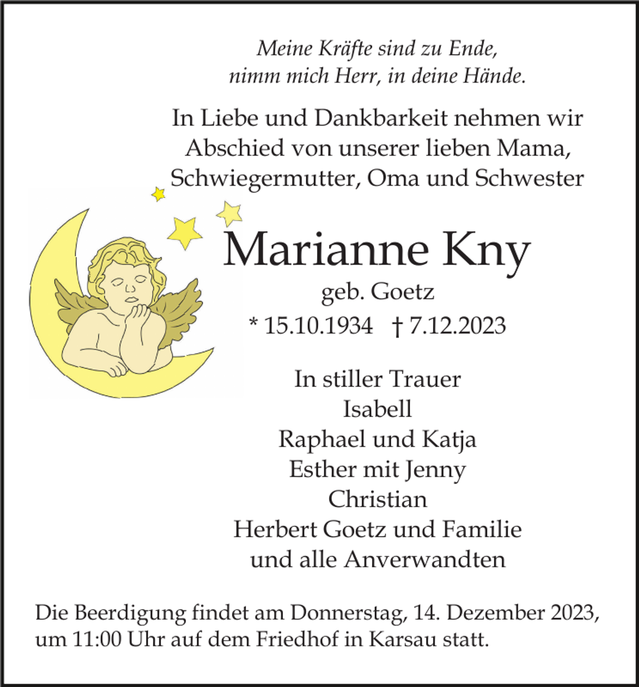 <p>Meine Kräfte sind zu Ende,<br />nimm mich Herr, in deine Hände.</p><p>In Liebe und Dankbarkeit nehmen wir<br />Abschied von unserer lieben Mama,<br />Schwiegermutter, Oma und Schwester</p><p>Marianne Kny<br />geb. Goetz<br />* 15.10.1934 † 7.12.2023<br />In stiller Trauer<br />Isabell<br />Raphael und Katja<br />Esther mit Jenny<br />Christian<br />Herbert Goetz und Familie<br />und alle Anverwandten<br />Die Beerdigung findet am Donnerstag, 14. Dezember 2023,<br />um 11:00 Uhr auf dem Friedhof in Karsau statt.</p>