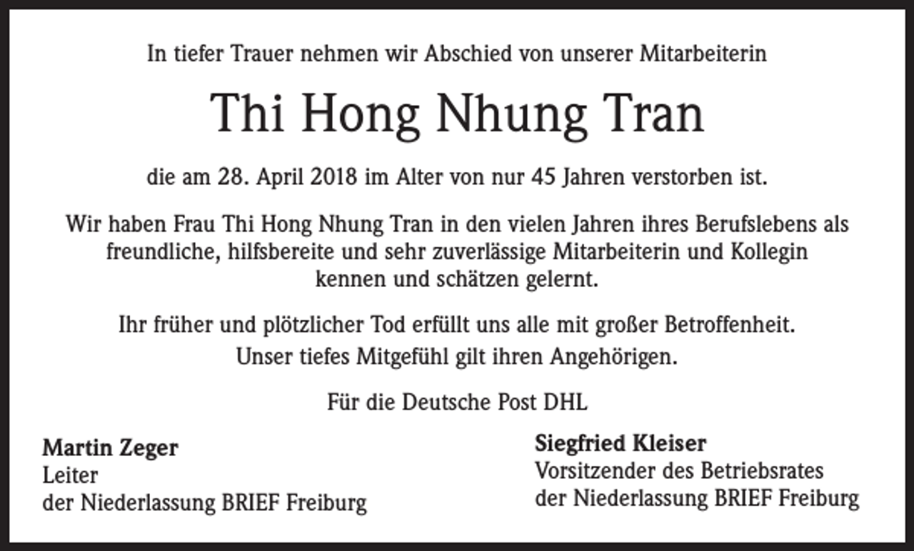 <p>In tiefer Trauer nehmen wir Abschied von unserer Mitarbeiterin</p><p>Thi Hong Nhung Tran<br />die am 28. April 2018 im Alter von nur 45 Jahren verstorben ist.<br />Wir haben Frau Thi Hong Nhung Tran in den vielen Jahren ihres Berufslebens als<br />freundliche, hilfsbereite und sehr zuverlässige Mitarbeiterin und Kollegin<br />kennen und schätzen gelernt.<br />Ihr früher und plötzlicher Tod erfüllt uns alle mit großer Betroffenheit.<br />Unser tiefes Mitgefühl gilt ihren Angehörigen.<br />Für die Deutsche Post DHL<br />Martin Zeger<br />Leiter<br />der Niederlassung BRIEF Freiburg</p><p>Siegfried Kleiser<br />Vorsitzender des Betriebsrates<br />der Niederlassung BRIEF Freiburg</p>
