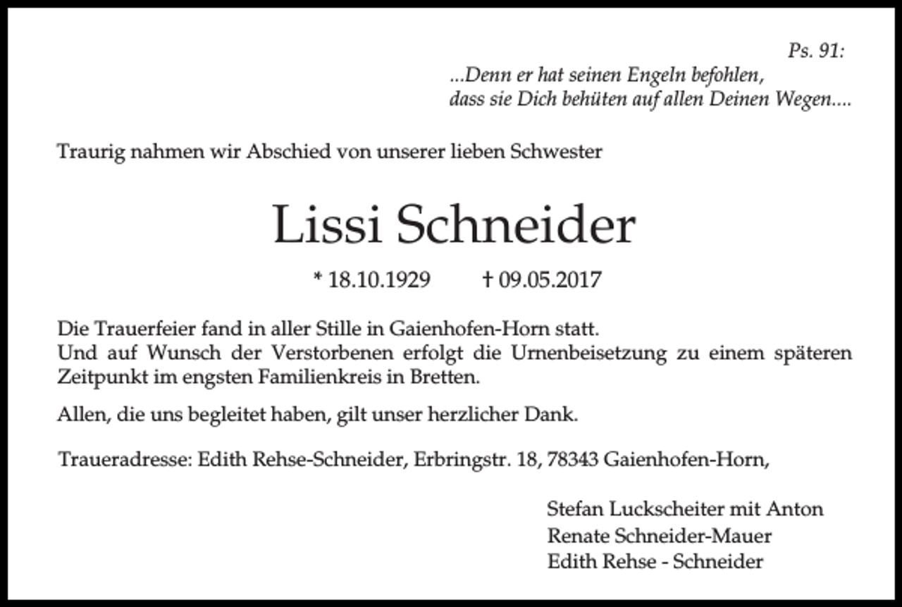 <p>Ps. 91:<br />...Denn er hat seinen Engeln befohlen,<br />dass sie Dich behüten auf allen Deinen Wegen....<br />Traurig nahmen wir Abschied von unserer lieben Schwester</p><p>Lissi Schneider<br />* 18.10.1929</p><p>† 09.05.2017</p><p>Die Trauerfeier fand in aller Stille in Gaienhofen-Horn statt.<br />Und auf Wunsch der Verstorbenen erfolgt die Urnenbeisetzung zu einem späteren<br />Zeitpunkt im engsten Familienkreis in Bretten.<br />Allen, die uns begleitet haben, gilt unser herzlicher Dank.<br />Traueradresse: Edith Rehse-Schneider, Erbringstr. 18, 78343 Gaienhofen-Horn,<br />Stefan Luckscheiter mit Anton<br />Renate Schneider-Mauer<br />Edith Rehse - Schneider</p>