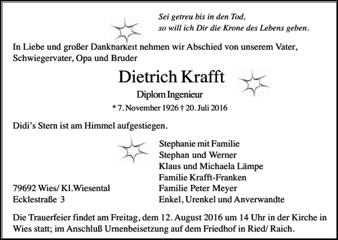 <p>Sei getreu bis in den Tod,<br />so will ich Dir die Krone des Lebens geben.</p><p>In Liebe und großer Dankbarkeit nehmen wir Abschied von unserem Vater,<br />Schwiegervater, Opa und Bruder</p><p>Dietrich Krafft<br />Diplom Ingenieur<br />* 7. November 1926 † 20. Juli 2016</p><p>Didi’s Stern ist am Himmel aufgestiegen.</p><p>79692 Wies/ Kl.Wiesental<br />Ecklestraße 3</p><p>Stephanie mit Familie<br />Stephan und Werner<br />Klaus und Michaela Lämpe<br />Familie Krafft-Franken<br />Familie Peter Meyer<br />Enkel, Urenkel und Anverwandte</p><p>Die Trauerfeier findet am Freitag, dem 12. August 2016 um 14 Uhr in der Kirche in<br />Wies statt; im Anschluß Urnenbeisetzung auf dem Friedhof in Ried/ Raich.</p>