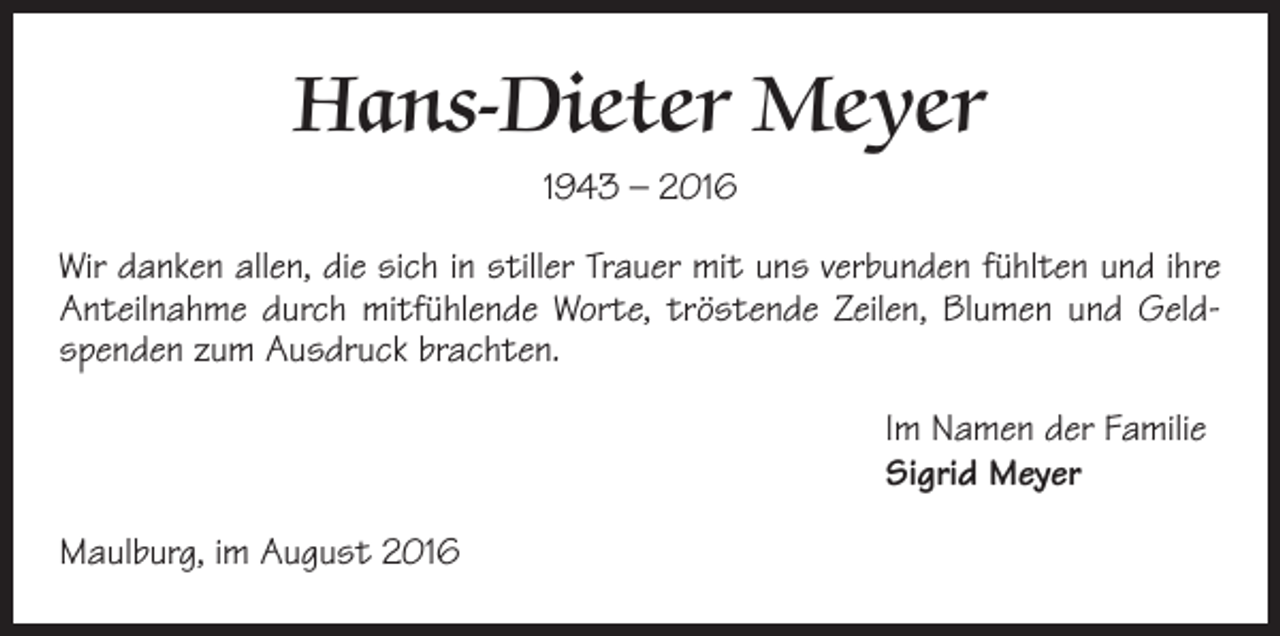 <p>Hans-Dieter Meyer<br />1943 – 2016<br />Wir danken allen, die sich in stiller Trauer mit uns verbunden fühlten und ihre<br />Anteilnahme durch mitfühlende Worte, tröstende Zeilen, Blumen und Geldspenden zum Ausdruck brachten.<br />Im Namen der Familie<br />Sigrid Meyer<br />Maulburg, im August 2016</p>