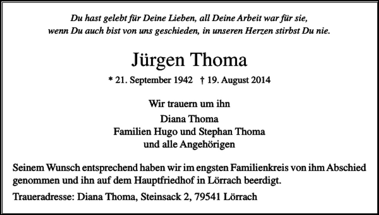 <p>Du hast gelebt für Deine Lieben, all Deine Arbeit war für sie,<br />wenn Du auch bist von uns geschieden, in unseren Herzen stirbst Du nie.</p><p>Jürgen Thoma<br />* 21. September 1942 † 19. August 2014</p><p>Wir trauern um ihn<br />Diana Thoma<br />Familien Hugo und Stephan Thoma<br />und alle Angehörigen<br />Seinem Wunsch entsprechend haben wir im engsten Familienkreis von ihm Abschied<br />genommen und ihn auf dem Hauptfriedhof in Lörrach beerdigt.<br />Traueradresse: Diana Thoma, Steinsack 2, 79541 Lörrach</p>