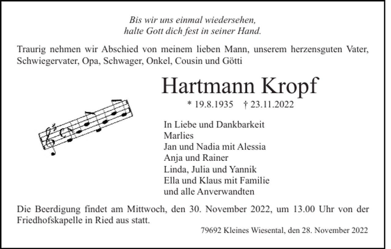 <p>Bis wir uns einmal wiedersehen,<br />halte Gott dich fest in seiner Hand.<br />Traurig nehmen wir Abschied von meinem lieben Mann, unserem herzensguten Vater,<br />Schwiegervater, Opa, Schwager, Onkel, Cousin und Götti</p><p>Hartmann Kropf<br />* 19.8.1935 † 23.11.2022<br />In Liebe und Dankbarkeit<br />Marlies<br />Jan und Nadia mit Alessia<br />Anja und Rainer<br />Linda, Julia und Yannik<br />Ella und Klaus mit Familie<br />und alle Anverwandten<br />Die Beerdigung findet am Mittwoch, den 30. November 2022, um 13.00 Uhr von der<br />Friedhofskapelle in Ried aus statt.<br />79692 Kleines Wiesental, den 28. November 2022</p>