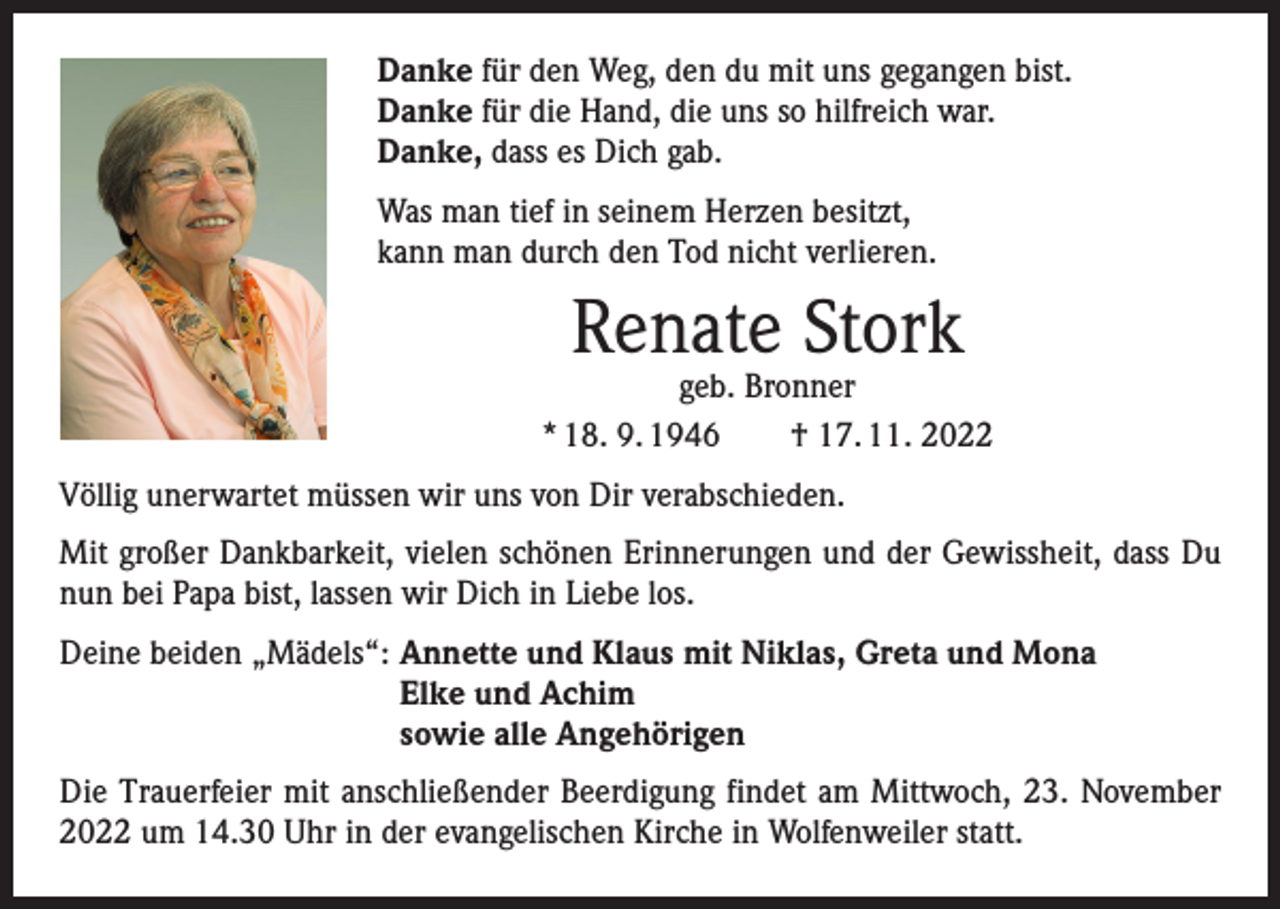 <p>Danke für den Weg, den du mit uns gegangen bist.<br />Danke für die Hand, die uns so hilfreich war.<br />Danke, dass es Dich gab.<br />Was man tief in seinem Herzen besitzt,<br />kann man durch den Tod nicht verlieren.</p><p>Renate Stork</p><p>geb. Bronner<br />* 18. 9. 1946 † 17. 11. 2022<br />Völlig unerwartet müssen wir uns von Dir verabschieden.<br />Mit großer Dankbarkeit, vielen schönen Erinnerungen und der Gewissheit, dass Du<br />nun bei Papa bist, lassen wir Dich in Liebe los.<br />Deine beiden „Mädels“: A<br />nnette und Klaus mit Niklas, Greta und Mona<br />Elke und Achim<br />sowie alle Angehörigen<br />Die Trauerfeier mit anschließender Beerdigung findet am Mittwoch, 23. November<br />2022 um 14.30 Uhr in der evangelischen Kirche in Wolfenweiler statt.</p>