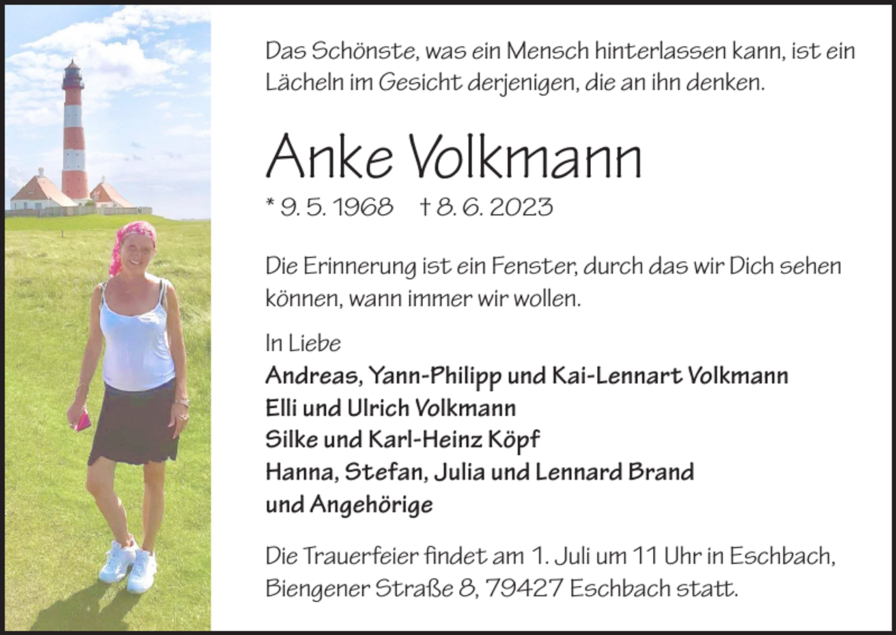 <p>Das Schönste, was ein Mensch hinterlassen kann, ist ein<br />Lächeln im Gesicht derjenigen, die an ihn denken.</p><p>Anke Volkmann<br />* 9. 5. 1968 † 8. 6. 2023</p><p>Die Erinnerung ist ein Fenster, durch das wir Dich sehen<br />können, wann immer wir wollen.<br />In Liebe<br />Andreas, Yann-Philipp und Kai-Lennart Volkmann<br />Elli und Ulrich Volkmann<br />Silke und Karl-Heinz Köpf<br />Hanna, Stefan, Julia und Lennard Brand<br />und Angehörige<br />Die Trauerfeier findet am 1. Juli um 11 Uhr in Eschbach,<br />Biengener Straße 8, 79427 Eschbach statt.</p>