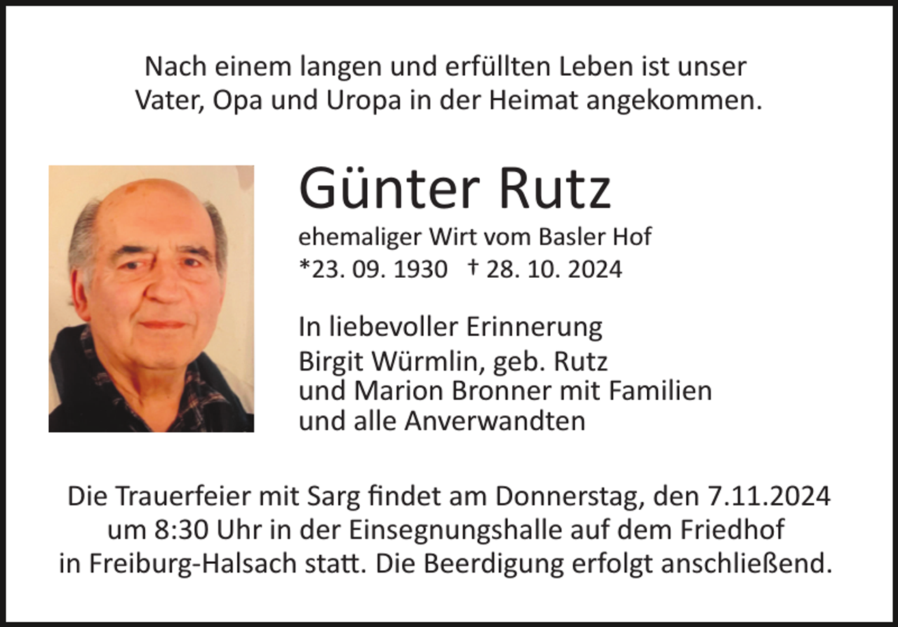 <p>Nach einem langen und erfüllten Leben ist unser<br />Vater, Opa und Uropa in der Heimat angekommen.</p><p>Günter Rutz<br />ehemaliger Wirt vom Basler Hof<br />*23. 09. 1930 † 28. 10. 2024</p><p>In liebevoller Erinnerung<br />Birgit Würmlin, geb. Rutz<br />und Marion Bronner mit Familien<br />und alle Anverwandten<br />Die Trauerfeier mit Sarg ﬁndet am Donnerstag, den 7.11.2024<br />um 8:30 Uhr in der Einsegnungshalle auf dem Friedhof<br />in Freiburg­Halsach sta�. Die Beerdigung erfolgt anschließend.</p>