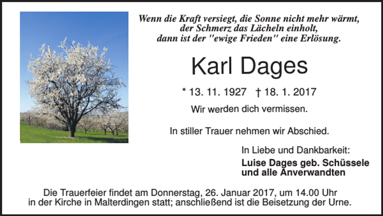 <p>Wenn die Kraft versiegt, die Sonne nicht mehr wärmt,<br />der Schmerz das Lächeln einholt,<br />dann ist der "ewige Frieden" eine Erlösung.</p><p>Karl Dages<br />* 13. 11. 1927 † 18. 1. 2017<br />Wir werden dich vermissen.</p><p>In stiller Trauer nehmen wir Abschied.<br />In Liebe und Dankbarkeit:<br />Luise Dages geb. Schüssele<br />und alle Anverwandten<br />Die Trauerfeier findet am Donnerstag, 26. Januar 2017, um 14.00 Uhr<br />in der Kirche in Malterdingen statt; anschließend ist die Beisetzung der Urne.</p>