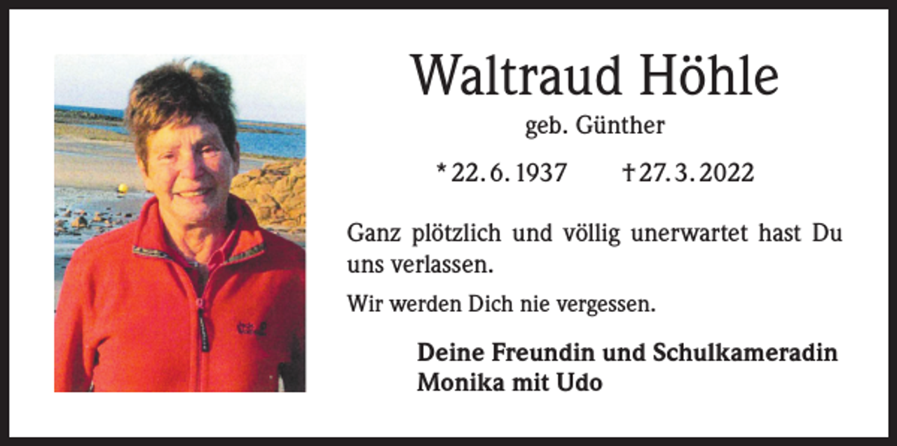 <p>Waltraud Höhle<br />geb. Günther</p><p>* 22. 6. 1937 † 27. 3. 2022<br />Ganz plötzlich und völlig unerwartet hast Du<br />uns verlassen.<br />Wir werden Dich nie vergessen.</p><p>Deine Freundin und Schulkameradin<br />Monika mit Udo</p>