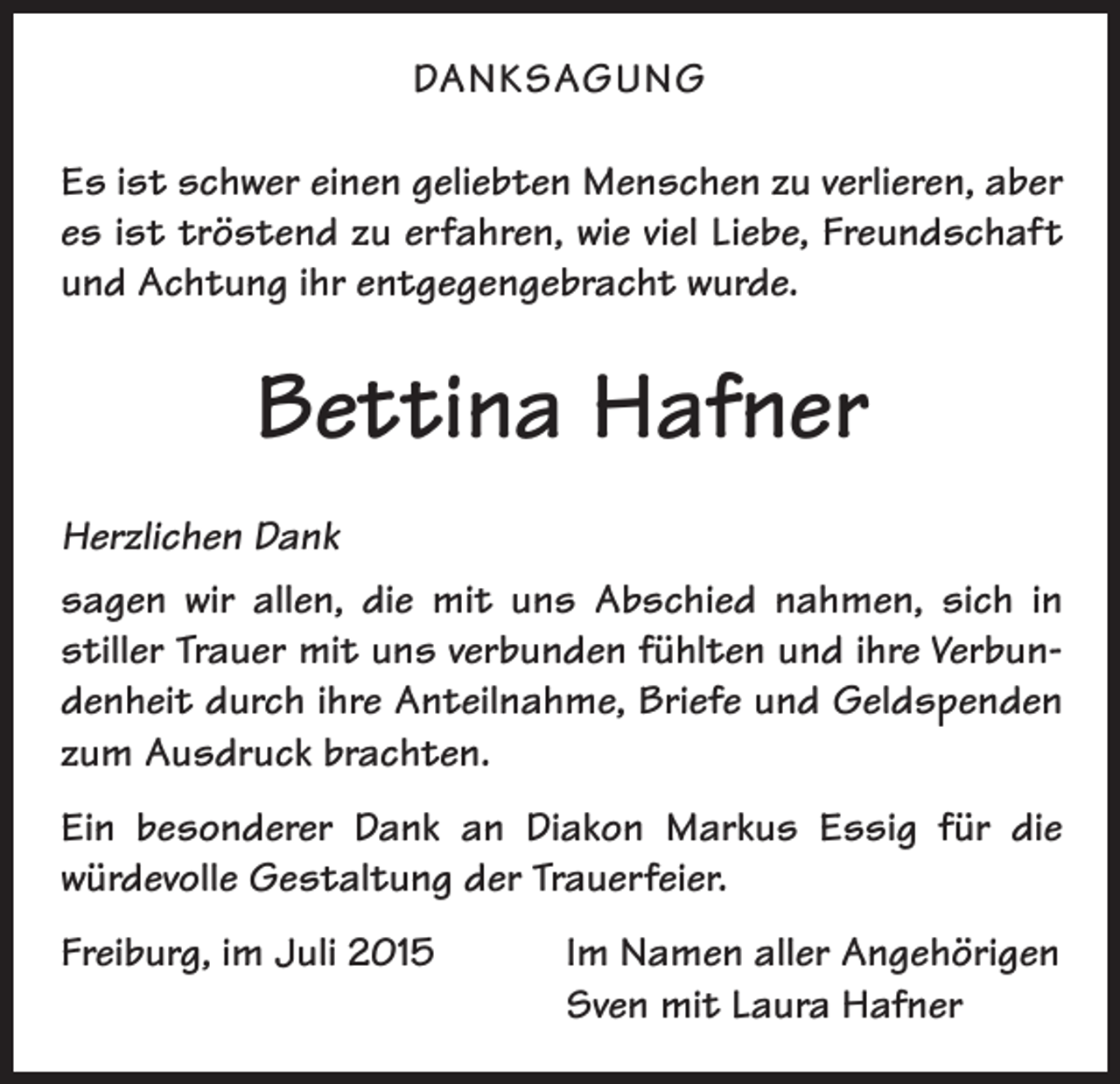 <p>DANKSAGUNG<br />Es ist schwer einen geliebten Menschen zu verlieren, aber<br />es ist tröstend zu erfahren, wie viel Liebe, Freundschaft<br />und Achtung ihr entgegengebracht wurde.</p><p>Bettina Hafner<br />Herzlichen Dank<br />sagen wir allen, die mit uns Abschied nahmen, sich in<br />stiller Trauer mit uns verbunden fühlten und ihre Verbundenheit durch ihre Anteilnahme, Briefe und Geldspenden<br />zum Ausdruck brachten.<br />Ein besonderer Dank an Diakon Markus Essig für die<br />würdevolle Gestaltung der Trauerfeier.<br />Freiburg, im Juli 2015</p><p>Im Namen aller Angehörigen<br />Sven mit Laura Hafner</p>