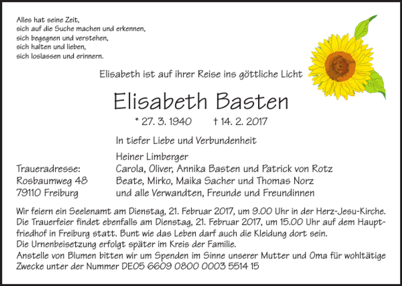 <p>Alles hat seine Zeit,<br />sich auf die Suche machen und erkennen,<br />sich begegnen und verstehen,<br />sich halten und lieben,<br />sich loslassen und erinnern.</p><p>Elisabeth ist auf ihrer Reise ins göttliche Licht</p><p>Elisabeth Basten<br />* 27. 3. 1940 † 14. 2. 2017</p><p>Traueradresse:<br />Rosbaumweg 48<br />79110 Freiburg</p><p>In tiefer Liebe und Verbundenheit<br />Heiner Limberger<br />Carola, Oliver, Annika Basten und Patrick von Rotz<br />Beate, Mirko, Maika Sacher und Thomas Norz<br />und alle Verwandten, Freunde und Freundinnen</p><p>Wir feiern ein Seelenamt am Dienstag, 21. Februar 2017, um 9.00 Uhr in der Herz-Jesu-Kirche.<br />Die Trauerfeier findet ebenfalls am Dienstag, 21. Februar 2017, um 15.00 Uhr auf dem Hauptfriedhof in Freiburg statt. Bunt wie das Leben darf auch die Kleidung dort sein.<br />Die Urnen­beisetzung erfolgt später im Kreis der Familie.<br />Anstelle von Blumen bitten wir um Spenden im Sinne unserer Mutter und Oma für wohltätige<br />Zwecke unter der Nummer DE05 6609 0803 5514 15</p>