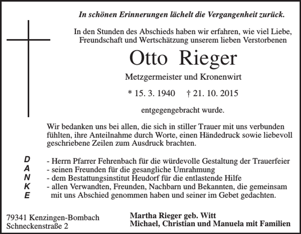 <p>In schönen Erinnerungen lächelt die Vergangenheit zurück.<br />In den Stunden des Abschieds haben wir erfahren, wie viel Liebe,<br />Freundschaft und Wertschätzung unserem lieben Verstorbenen</p><p>Otto Rieger<br />Metzgermeister und Kronenwirt<br />* 15. 3. 1940</p><p>† 21. 10. 2015</p><p>entgegengebracht wurde.<br />Wir bedanken uns bei allen, die sich in stiller Trauer mit uns verbunden<br />fühlten, ihre Anteilnahme durch Worte, einen Händedruck sowie liebevoll<br />geschriebene Zeilen zum Ausdruck brachten.<br />D<br />A<br />N<br />K<br />E</p><p>- Herrn Pfarrer Fehrenbach für die würdevolle Gestaltung der Trauerfeier<br />- seinen Freunden für die gesangliche Umrahmung<br />- dem Bestattungsinstitut Heudorf für die entlastende Hilfe<br />- allen Verwandten, Freunden, Nachbarn und Bekannten, die gemeinsam<br />mit uns Abschied genommen haben und seiner im Gebet gedachten.</p><p>79341 Kenzingen-Bombach<br />Schneckenstraße 2</p><p>Martha Rieger geb. Witt<br />Michael, Christian und Manuela mit Familien</p>