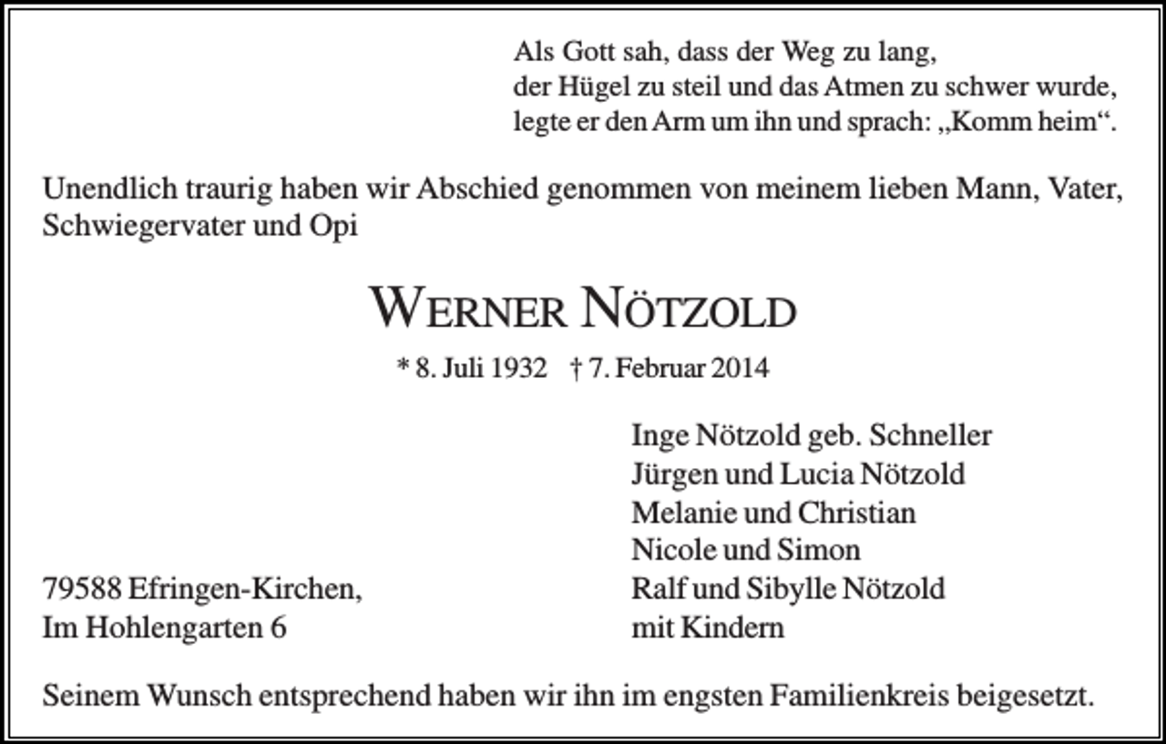 <p>Als Gott sah, dass der Weg zu lang,<br />der Hügel zu steil und das Atmen zu schwer wurde,<br />legte er den Arm um ihn und sprach: „Komm heim“.</p><p>Unendlich traurig haben wir Abschied genommen von meinem lieben Mann, Vater,<br />Schwiegervater und Opi</p><p>WERNER NÖTZOLD<br />* 8. Juli 1932 † 7. Februar 2014</p><p>79588 Efringen-Kirchen,<br />Im Hohlengarten 6</p><p>Inge Nötzold geb. Schneller<br />Jürgen und Lucia Nötzold<br />Melanie und Christian<br />Nicole und Simon<br />Ralf und Sibylle Nötzold<br />mit Kindern</p><p>Seinem Wunsch entsprechend haben wir ihn im engsten Familienkreis beigesetzt.</p>
