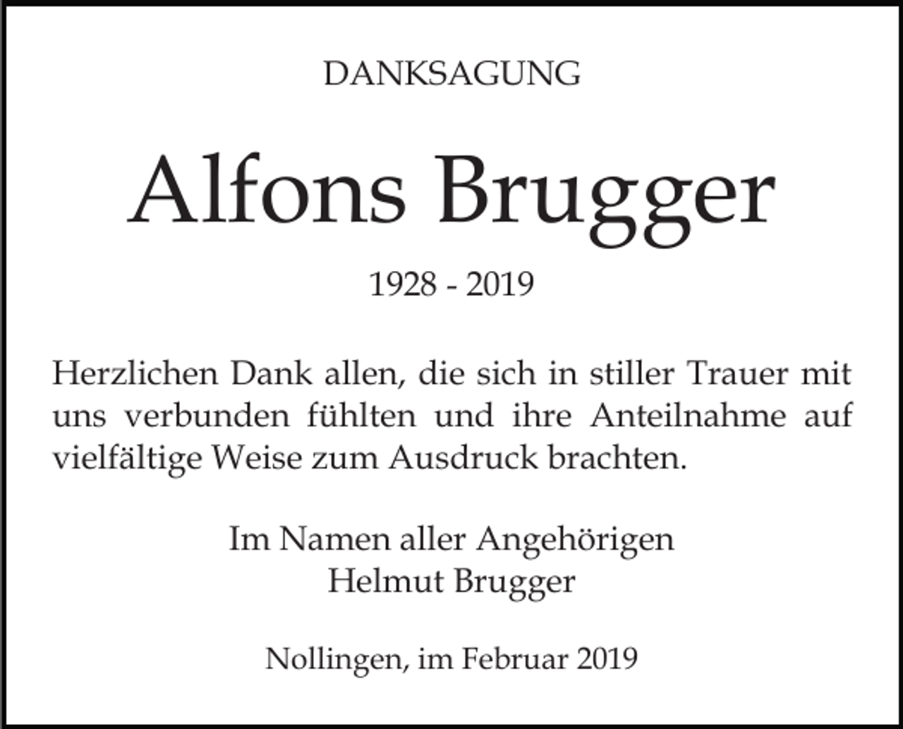 <p>DANKSAGUNG</p><p>Alfons Brugger<br />1928 - 2019<br />Herzlichen Dank allen, die sich in stiller Trauer mit<br />uns verbunden fühlten und ihre Anteilnahme auf<br />vielfältige Weise zum Ausdruck brachten.<br />Im Namen aller Angehörigen<br />Helmut Brugger<br />Nollingen, im Februar 2019</p>