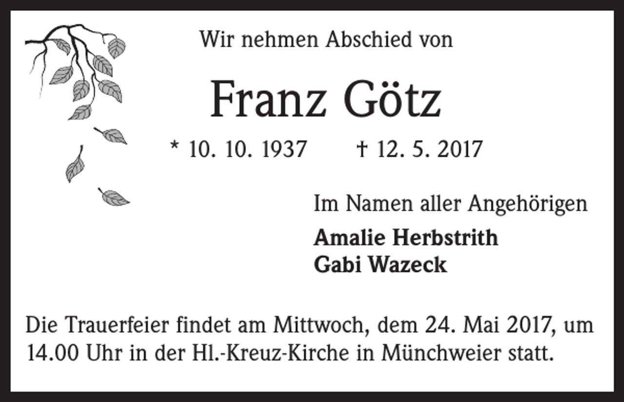 <p>Wir nehmen Abschied von</p><p>Franz Götz<br />* 10. 10. 1937 † 12. 5. 2017<br />Im Namen aller Angehörigen<br />Amalie Herbstrith<br />Gabi Wazeck<br />Die Trauerfeier findet am Mittwoch, dem 24. Mai 2017, um<br />14.00 Uhr in der Hl.-Kreuz-Kirche in Münchweier statt.</p>