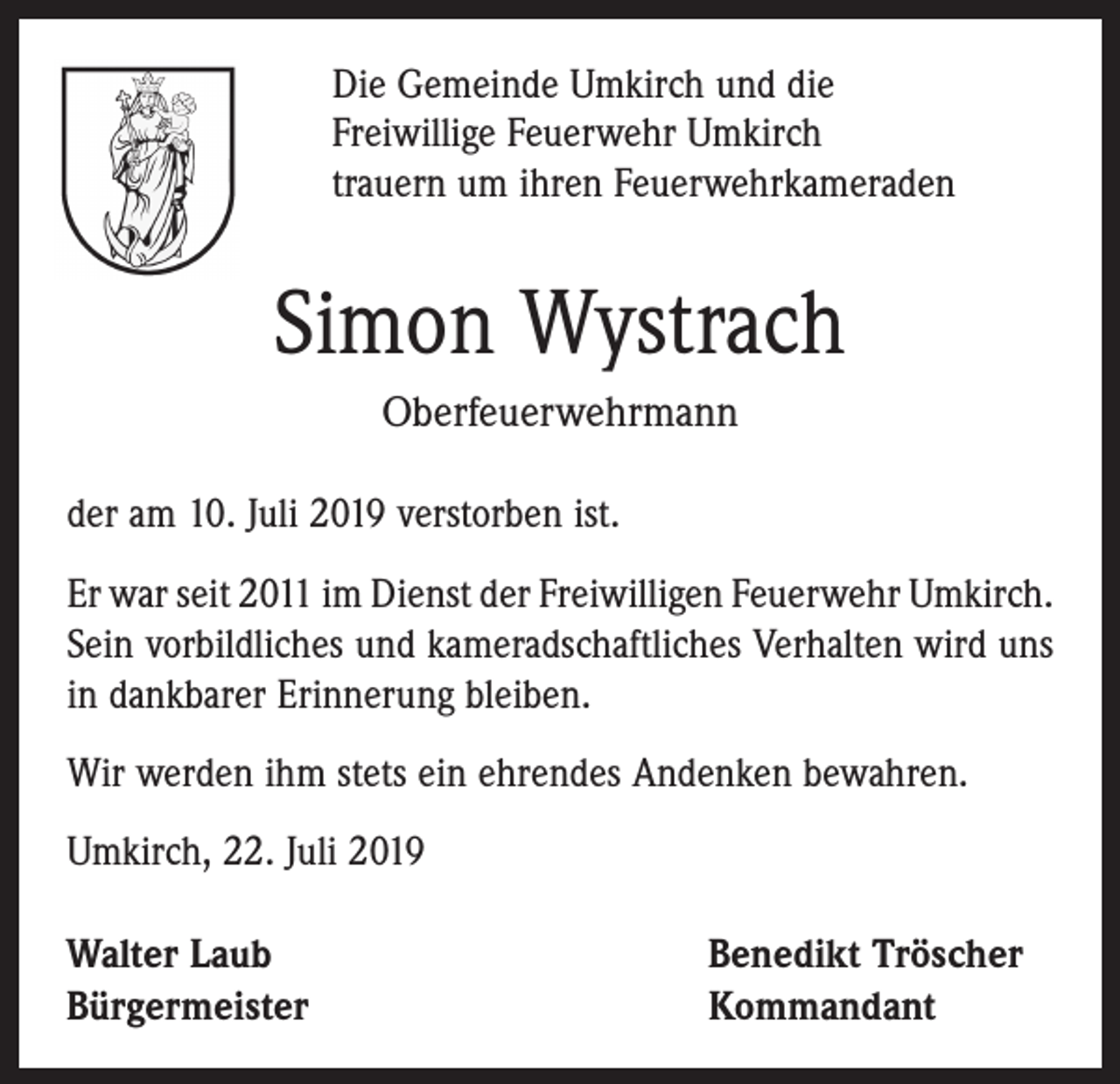 <p>Die Gemeinde Umkirch und die<br />Freiwillige Feuerwehr Umkirch<br />trauern um ihren Feuerwehrkameraden</p><p>Simon Wystrach<br />Oberfeuerwehrmann<br />der am 10. Juli 2019 verstorben ist.<br />Er war seit 2011 im Dienst der Freiwilligen Feuerwehr Umkirch.<br />Sein vorbildliches und kameradschaftliches Verhalten wird uns<br />in dankbarer Erinnerung bleiben.<br />Wir werden ihm stets ein ehrendes Andenken bewahren.<br />Umkirch, 22. Juli 2019<br />Walter Laub<br />Bürgermeister</p><p>Benedikt Tröscher<br />Kommandant</p>