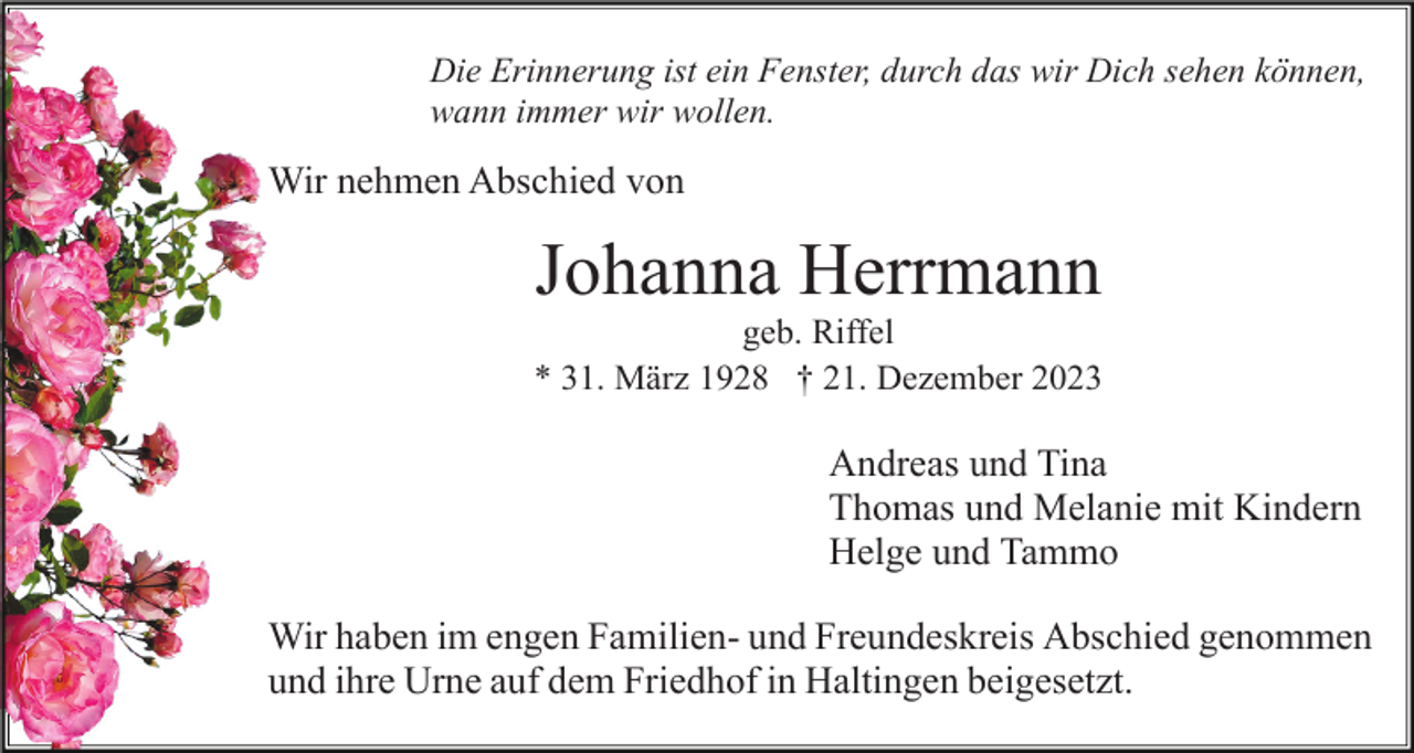 <p>Die Erinnerung ist ein Fenster, durch das wir Dich sehen können,<br />wann immer wir wollen.</p><p>Wir nehmen Abschied von</p><p>Johanna Herrmann<br />geb. Riffel<br />* 31. März 1928 † 21. Dezember 2023</p><p>Andreas und Tina<br />Thomas und Melanie mit Kindern<br />Helge und Tammo<br />Wir haben im engen Familien- und Freundeskreis Abschied genommen<br />und ihre Urne auf dem Friedhof in Haltingen beigesetzt.</p>