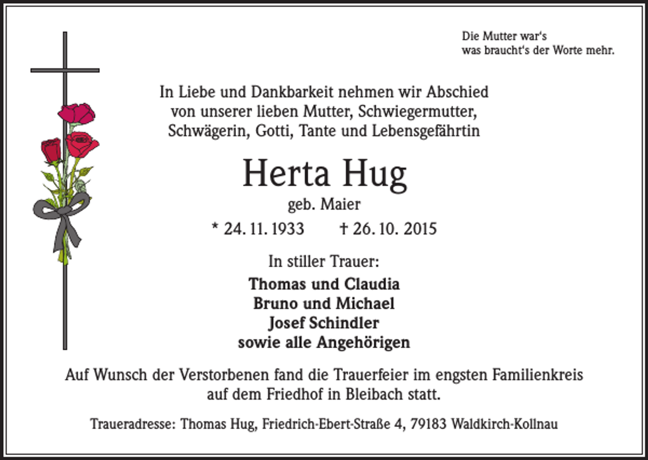 <p>Die Mutter war‘s<br />was braucht‘s der Worte mehr.</p><p>In Liebe und Dankbarkeit nehmen wir Abschied<br />von unserer lieben Mutter, Schwiegermutter,<br />Schwägerin, Gotti, Tante und Lebensgefährtin</p><p>Herta Hug</p><p>geb. Maier<br />* 24. 11. 1933 † 26. 10. 2015<br />In stiller Trauer:<br />Thomas und Claudia<br />Bruno und Michael<br />Josef Schindler<br />sowie alle Angehörigen<br />Auf Wunsch der Verstorbenen fand die Trauerfeier im engsten Familienkreis<br />auf dem Friedhof in Bleibach statt.<br />Traueradresse: Thomas Hug, Friedrich-Ebert-Straße 4, 79183 Waldkirch-Kollnau</p>