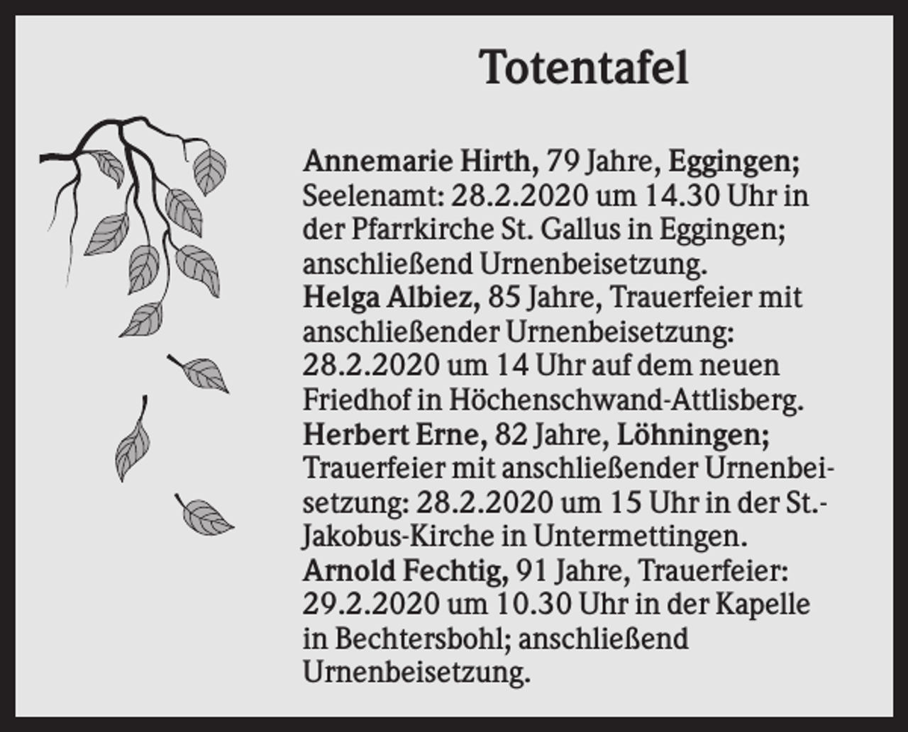 <p>Totentafel<br />Annemarie Hirth, 79 Jahre, Eggingen;<br />Seelenamt: 28.2.2020 um 14.30 Uhr in<br />der Pfarrkirche St. Gallus in Eggingen;<br />anschließend Urnenbeisetzung.<br />Helga Albiez, 85 Jahre, Trauerfeier mit<br />anschließender Urnenbeisetzung:<br />28.2.2020 um 14 Uhr auf dem neuen<br />Friedhof in Höchenschwand-Attlisberg.<br />Herbert Erne, 82 Jahre, Löhningen;<br />Trauerfeier mit anschließender Urnenbeisetzung: 28.2.2020 um 15 Uhr in der St.Jakobus-Kirche in Untermettingen.<br />Arnold Fechtig, 91 Jahre, Trauerfeier:<br />29.2.2020 um 10.30 Uhr in der Kapelle<br />in Bechtersbohl; anschließend<br />Urnenbeisetzung.</p>