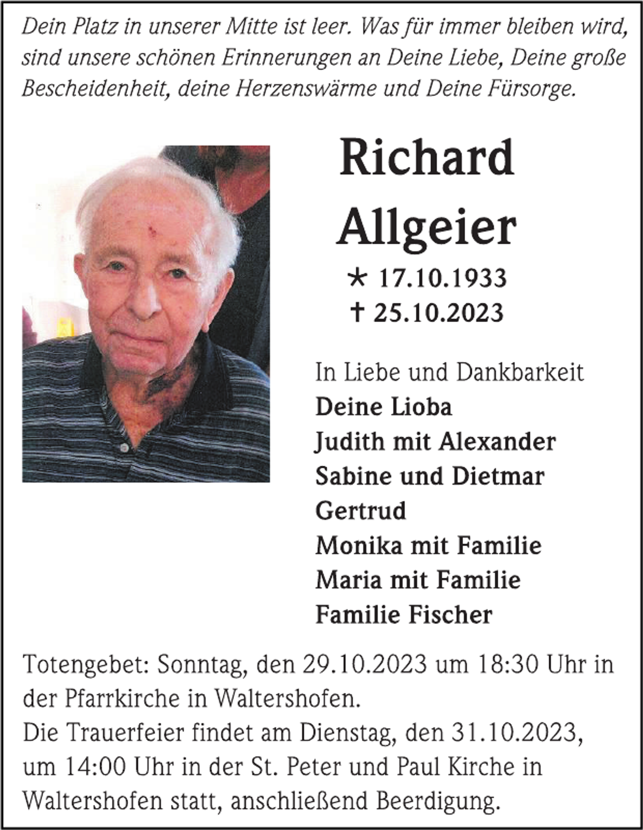 <p>Dein Platz in unserer Mitte ist leer. Was für immer bleiben wird,<br />sind unsere schönen Erinnerungen an Deine Liebe, Deine große<br />Bescheidenheit, deine Herzenswärme und Deine Fürsorge.</p><p>
Richard<br />Allgeier</p><p>* 17.10.1933<br />† 25.10.2023</p><p>
In Liebe und Dankbarkeit<br />Deine Lioba<br />Judith mit Alexander<br />Sabine und Dietmar<br />Gertrud<br />Monika mit Familie<br />Maria mit Familie<br />Familie Fischer</p><p>
Totengebet: Sonntag, den 29.10.2023 um 18:30 Uhr in<br />der Pfarrkirche in Waltershofen.<br />Die Trauerfeier findet am Dienstag, den 31.10.2023,<br />um 14:00 Uhr in der St. Peter und Paul Kirche in<br />Waltershofen statt, anschließend Beerdigung.</p>