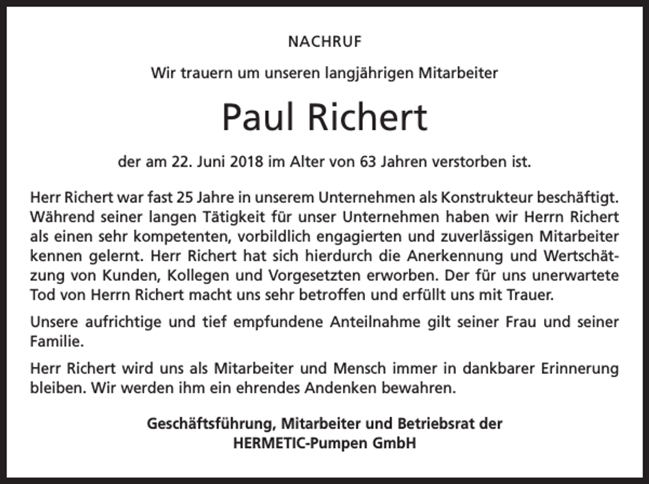 <p>NACHRUF<br />Wir trauern um unseren langjährigen Mitarbeiter</p><p>Paul Richert<br />der am 22. Juni 2018 im Alter von 63 Jahren verstorben ist.<br />Herr Richert war fast 25 Jahre in unserem Unternehmen als Konstrukteur beschäftigt.<br />Während seiner langen Tätigkeit für unser Unternehmen haben wir Herrn Richert<br />als einen sehr kompetenten, vorbildlich engagierten und zuverlässigen Mitarbeiter<br />­kennen gelernt. Herr Richert hat sich hierdurch die Anerkennung und Wertschätzung von Kunden, Kollegen und Vorgesetzten erworben. Der für uns unerwartete<br />Tod von Herrn Richert macht uns sehr betroffen und erfüllt uns mit Trauer.<br />Unsere aufrichtige und tief empfundene Anteilnahme gilt seiner Frau und seiner<br />Familie.<br />Herr Richert wird uns als Mitarbeiter und Mensch immer in dankbarer Erinnerung<br />bleiben. Wir werden ihm ein ehrendes Andenken bewahren.<br />Geschäftsführung, Mitarbeiter und Betriebsrat der<br />HERMETIC-Pumpen GmbH</p>