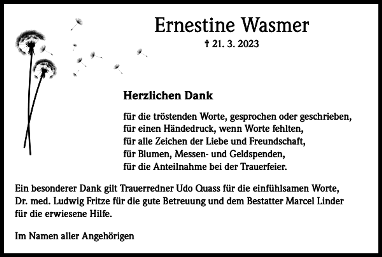 <p>Ernestine Wasmer<br />† 21. 3. 2023</p><p>Herzlichen Dank<br />für die tröstenden Worte, gesprochen oder geschrieben,<br />für einen Händedruck, wenn Worte fehlten,<br />für alle Zeichen der Liebe und Freundschaft,<br />für Blumen, Messen- und Geldspenden,<br />für die Anteilnahme bei der Trauerfeier.<br />Ein besonderer Dank gilt Trauerredner Udo Quass für die einfühlsamen Worte,<br />Dr. med. Ludwig Fritze für die gute Betreuung und dem Bestatter Marcel Linder<br />für die erwiesene Hilfe.<br />Im Namen aller Angehörigen</p>