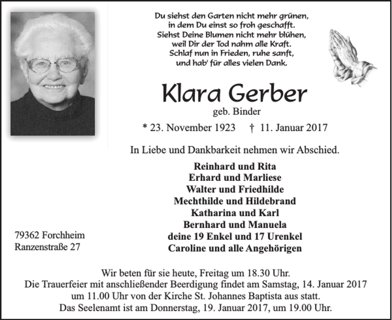 <p>Du siehst den Garten nicht mehr grünen,<br />in dem Du einst so froh geschafft.<br />Siehst Deine Blumen nicht mehr blühen,<br />weil Dir der Tod nahm alle Kraft.<br />Schlaf nun in Frieden, ruhe sanft,<br />und hab' für alles vielen Dank.</p><p>Klara Gerber<br />geb. Binder</p><p>* 23. November 1923</p><p>79362 Forchheim<br />Ranzenstraße 27</p><p>† 11. Januar 2017</p><p>In Liebe und Dankbarkeit nehmen wir Abschied.<br />Reinhard und Rita<br />Erhard und Marliese<br />Walter und Friedhilde<br />Mechthilde und Hildebrand<br />Katharina und Karl<br />Bernhard und Manuela<br />deine 19 Enkel und 17 Urenkel<br />Caroline und alle Angehörigen</p><p>Wir beten für sie heute, Freitag um 18.30 Uhr.<br />Die Trauerfeier mit anschließender Beerdigung findet am Samstag, 14. Januar 2017<br />um 11.00 Uhr von der Kirche St. Johannes Baptista aus statt.<br />Das Seelenamt ist am Donnerstag, 19. Januar 2017, um 19.00 Uhr.</p>