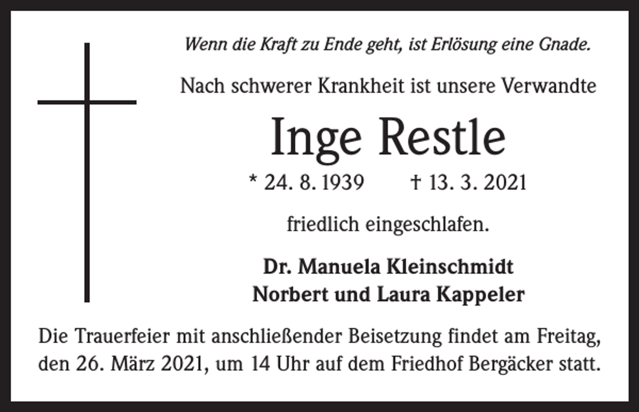 <p>Wenn die Kraft zu Ende geht, ist Erlösung eine Gnade.</p><p>Nach schwerer Krankheit ist unsere Verwandte</p><p>Inge Restle<br />* 24. 8. 1939 † 13. 3. 2021<br />friedlich eingeschlafen.<br />Dr. Manuela Kleinschmidt<br />Norbert und Laura Kappeler<br />Die Trauerfeier mit anschließender Beisetzung findet am Freitag,<br />den 26. März 2021, um 14 Uhr auf dem Friedhof Bergäcker statt.</p>