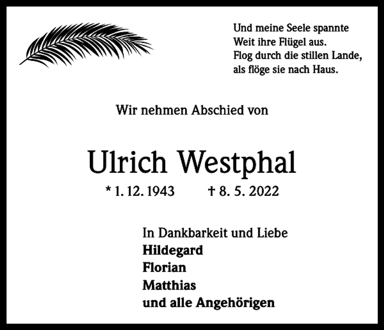 <p>Und meine Seele spannte<br />Weit ihre Flügel aus.<br />Flog durch die stillen Lande,<br />als flöge sie nach Haus.</p><p>Wir nehmen Abschied von</p><p>Ulrich Westphal<br />* 1. 12. 1943</p><p>† 8. 5. 2022</p><p>In Dankbarkeit und Liebe<br />Hildegard<br />Florian<br />Matthias<br />und alle Angehörigen</p>