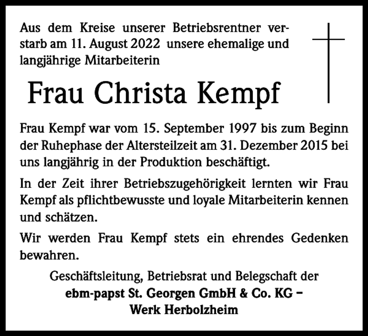 <p>Aus dem Kreise unserer Betriebsrentner ver-­<br />starb am 11. August 2022 unsere ehemalige und<br />­langjährige Mitarbeiterin</p><p>Frau Christa Kempf<br />Frau Kempf war vom 15. September 1997 bis zum Beginn<br />der Ruhephase der Altersteilzeit am 31. Dezember 2015 bei<br />uns langjährig in der Produktion beschäftigt.<br />In der Zeit ihrer Betriebszugehörigkeit lernten wir Frau<br />Kempf als pflichtbewusste und loyale Mitarbeiterin kennen<br />und schätzen.<br />Wir werden Frau Kempf stets ein ehrendes Gedenken<br />­bewahren.<br />Geschäftsleitung, Betriebsrat und Belegschaft der<br />ebm-papst St. Georgen GmbH &amp; Co. KG –<br />Werk Herbolzheim</p>