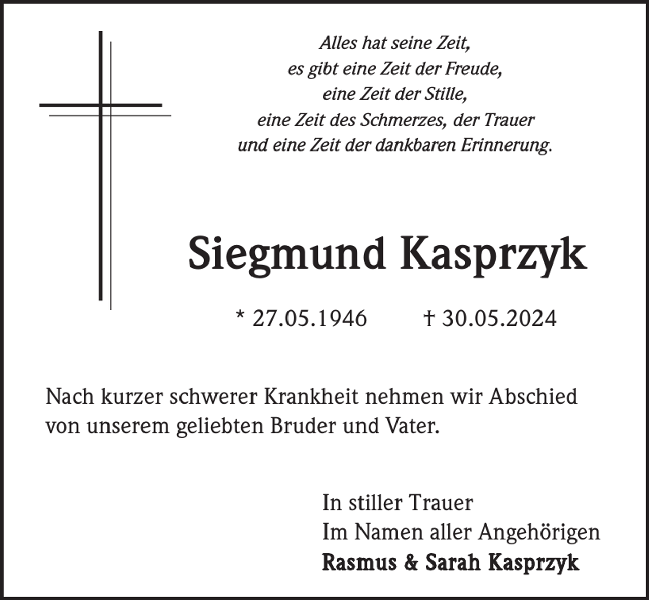 <p>Alles hat seine Zeit,<br />es gibt eine Zeit der Freude,<br />eine Zeit der Stille,<br />eine Zeit des Schmerzes, der Trauer<br />und eine Zeit der dankbaren Erinnerung.</p><p>Siegmund Kasprzyk<br />* 27.05.1946</p><p>† 30.05.2024</p><p>Nach kurzer schwerer Krankheit nehmen wir Abschied<br />von unserem geliebten Bruder und Vater.<br />In stiller Trauer<br />Im Namen aller Angehörigen<br />Rasmus &amp; Sarah Kasprzyk</p>