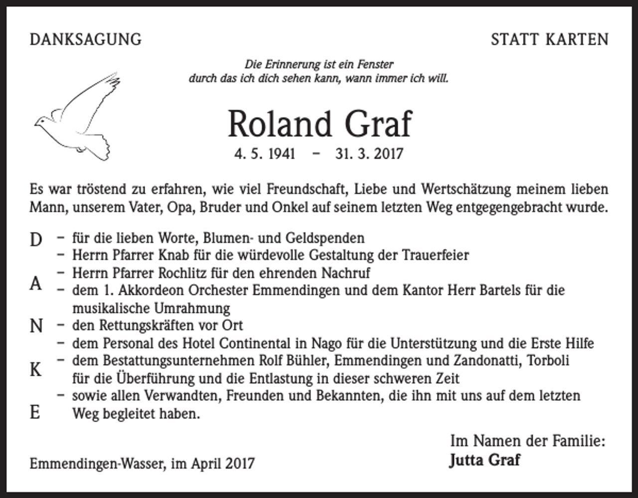<p>DANKSAGUNG</p><p>STATT KARTEN<br />Die Erinnerung ist ein Fenster<br />durch das ich dich sehen kann, wann immer ich will.</p><p>Roland Graf<br />4. 5. 1941 – 31. 3. 2017</p><p>Es war tröstend zu erfahren, wie viel Freundschaft, Liebe und Wertschätzung meinem lieben<br />Mann, unserem Vater, Opa, Bruder und Onkel auf seinem letzten Weg entgegengebracht wurde.</p><p>D<br />A<br />N<br />K<br />E</p><p>– für die lieben Worte, Blumen- und Geldspenden<br />– Herrn Pfarrer Knab für die würdevolle Gestaltung der Trauerfeier<br />– Herrn Pfarrer Rochlitz für den ehrenden Nachruf<br />– dem 1. Akkordeon Orchester Emmendingen und dem Kantor Herr Bartels für die<br />musikalische Umrahmung<br />– den Rettungskräften vor Ort<br />– dem Personal des Hotel Continental in Nago für die Unterstützung und die Erste Hilfe<br />– dem Bestattungsunternehmen Rolf Bühler, Emmendingen und Zandonatti, Torboli<br />für die Überführung und die Entlastung in dieser schweren Zeit<br />– sowie allen Verwandten, Freunden und Bekannten, die ihn mit uns auf dem letzten<br />Weg begleitet haben.</p><p>Emmendingen-Wasser, im April 2017</p><p>Im Namen der Familie:<br />Jutta Graf</p>
