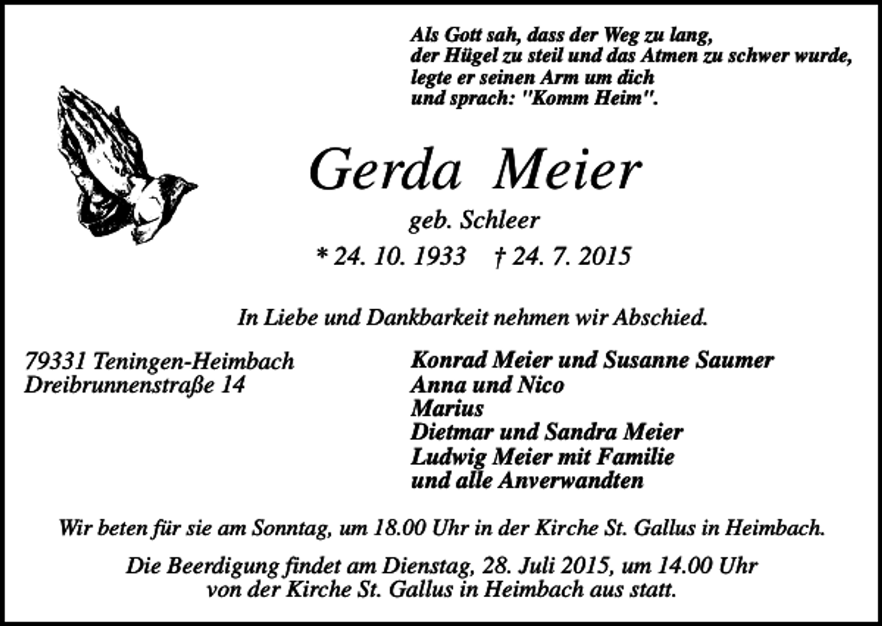 <p>Als Gott sah, dass der Weg zu lang,<br />der Hügel zu steil und das Atmen zu schwer wurde,<br />legte er seinen Arm um dich<br />und sprach: "Komm Heim".</p><p>Gerda Meier<br />geb. Schleer<br />* 24. 10. 1933 † 24. 7. 2015<br />In Liebe und Dankbarkeit nehmen wir Abschied.</p><p>79331 Teningen-Heimbach<br />Dreibrunnenstraße 14</p><p>Konrad Meier und Susanne Saumer<br />Anna und Nico<br />Marius<br />Dietmar und Sandra Meier<br />Ludwig Meier mit Familie<br />und alle Anverwandten</p><p>Wir beten für sie am Sonntag, um 18.00 Uhr in der Kirche St. Gallus in Heimbach.</p><p>Die Beerdigung findet am Dienstag, 28. Juli 2015, um 14.00 Uhr<br />von der Kirche St. Gallus in Heimbach aus statt.</p>