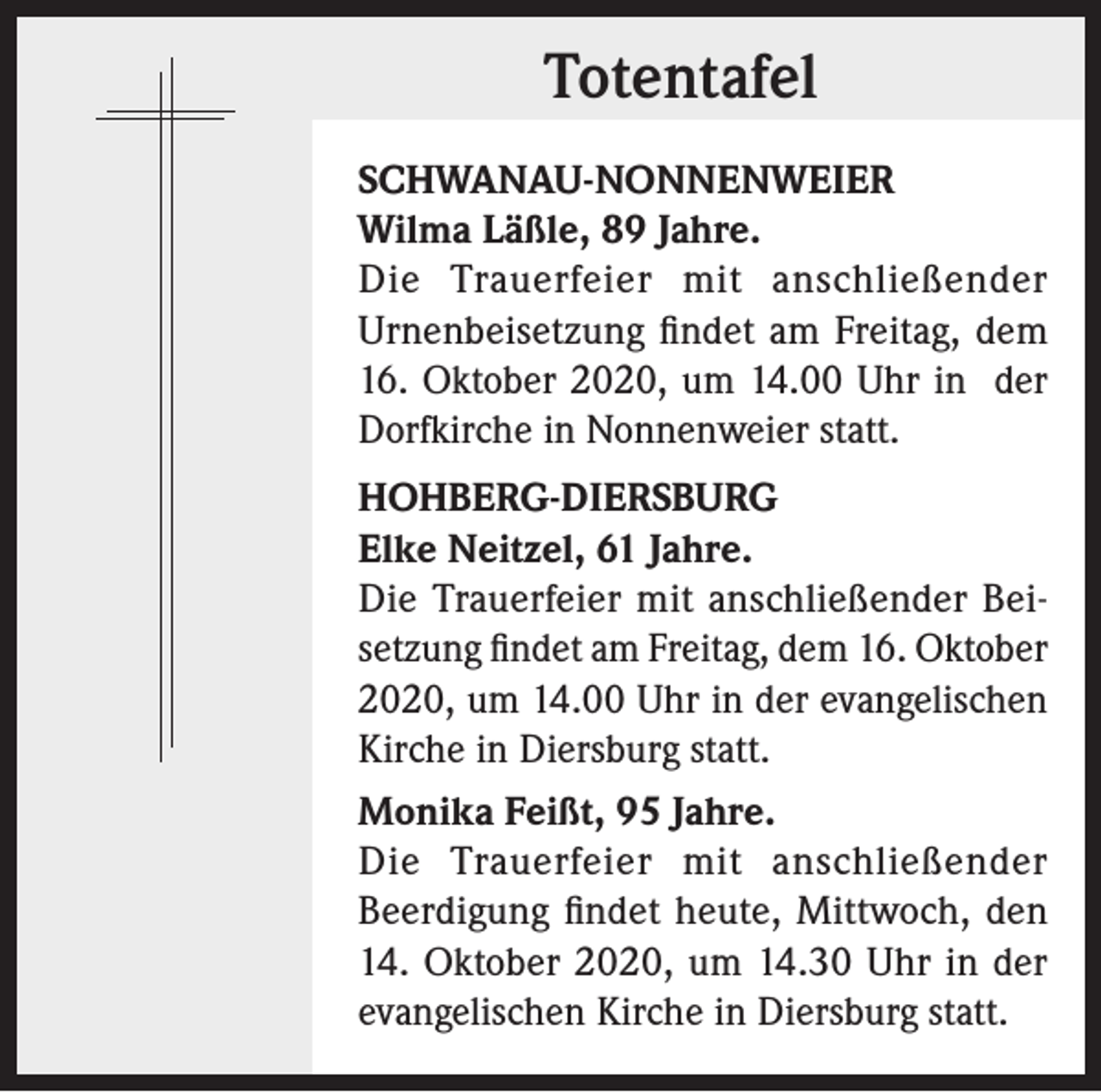 <p>Totentafel<br />SCHWANAU-NONNENWEIER<br />Wilma Läßle, 89 Jahre.<br />Die Trauerfeier mit anschließender<br />Urnenbeisetzung findet am Freitag, dem<br />16. Oktober 2020, um 14.00 Uhr in der<br />Dorfkirche in Nonnenweier statt.<br />HOHBERG-DIERSBURG<br />Elke Neitzel, 61 Jahre.<br />Die Trauerfeier mit anschließender Beisetzung findet am Freitag, dem 16. Oktober<br />2020, um 14.00 Uhr in der evangelischen<br />Kirche in Diersburg statt.<br />Monika Feißt, 95 Jahre.<br />Die Trauerfeier mit anschließender<br />Beerdigung findet heute, Mittwoch, den<br />14. Oktober 2020, um 14.30 Uhr in der<br />evangelischen Kirche in Diersburg statt.</p>