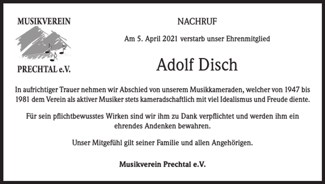 <p>NACHRUF<br />Am 5. April 2021 verstarb unser Ehrenmitglied</p><p>Adolf Disch<br />In aufrichtiger Trauer nehmen wir Abschied von unserem Musikkameraden, welcher von 1947 bis<br />1981 dem Verein als aktiver Musiker stets kameradschaftlich mit viel Idealismus und Freude diente.<br />Für sein pflichtbewusstes Wirken sind wir ihm zu Dank verpflichtet und werden ihm ein<br />ehrendes Andenken bewahren.<br />Unser Mitgefühl gilt seiner Familie und allen Angehörigen.<br />Musikverein Prechtal e.V.</p>