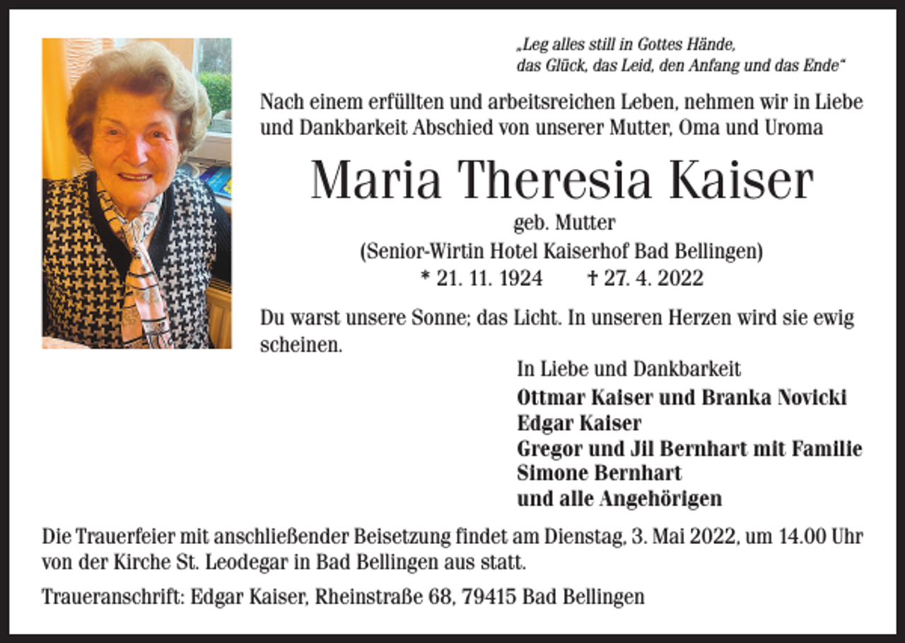 <p>„Leg alles still in Gottes Hände,<br />das Glück, das Leid, den Anfang und das Ende“</p><p>Nach einem erfüllten und arbeitsreichen Leben, nehmen wir in Liebe<br />und Dankbarkeit Abschied von unserer Mutter, Oma und Uroma</p><p>Maria Theresia Kaiser<br />geb. Mutter<br />(Senior-Wirtin Hotel Kaiserhof Bad Bellingen)<br />* 21. 11. 1924 † 27. 4. 2022</p><p>Du warst unsere Sonne; das Licht. In unseren Herzen wird sie ewig<br />scheinen.<br />In Liebe und Dankbarkeit<br />Ottmar Kaiser und Branka Novicki<br />Edgar Kaiser<br />Gregor und Jil Bernhart mit Familie<br />Simone Bernhart<br />und alle Angehörigen<br />Die Trauerfeier mit anschließender Beisetzung findet am Dienstag, 3. Mai 2022, um 14.00 Uhr<br />von der Kirche St. Leodegar in Bad Bellingen aus statt.<br />Traueranschrift: Edgar Kaiser, Rheinstraße 68, 79415 Bad Bellingen</p>
