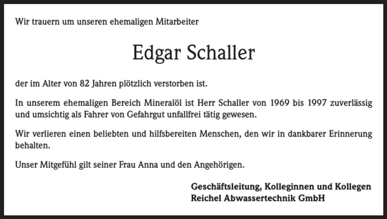 <p>Wir trauern um unseren ehemaligen Mitarbeiter</p><p>Edgar Schaller<br />der im Alter von 82 Jahren plötzlich verstorben ist.<br />In unserem ehemaligen Bereich Mineralöl ist Herr Schaller von 1969 bis 1997 zuverlässig<br />und umsichtig als Fahrer von Gefahrgut unfallfrei tätig gewesen.<br />Wir verlieren einen beliebten und hilfsbereiten Menschen, den wir in dankbarer Erinnerung<br />behalten.<br />Unser Mitgefühl gilt seiner Frau Anna und den Angehörigen.<br />Geschäftsleitung, Kolleginnen und Kollegen<br />Reichel Abwassertechnik GmbH</p>