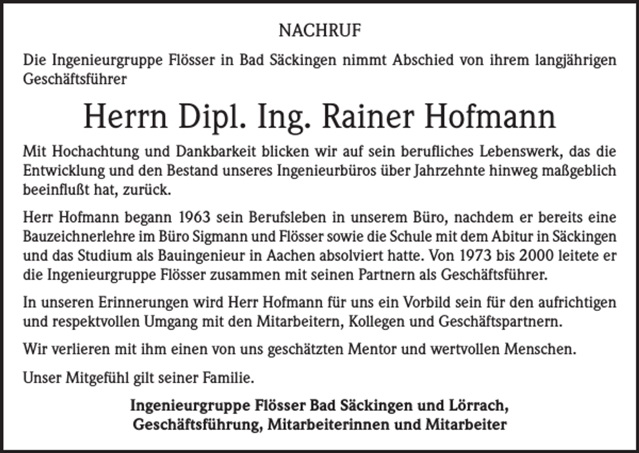 <p>NACHRUF<br />Die Ingenieurgruppe Flösser in Bad Säckingen nimmt Abschied von ihrem langjährigen<br />Geschäftsführer</p><p>Herrn Dipl. Ing. Rainer Hofmann<br />Mit Hochachtung und Dankbarkeit blicken wir auf sein berufliches Lebenswerk, das die<br />Entwicklung und den Bestand unseres Ingenieurbüros über Jahrzehnte hinweg maßgeblich<br />beeinflußt hat, zurück.<br />Herr Hofmann begann 1963 sein Berufsleben in unserem Büro, nachdem er bereits eine<br />Bauzeichnerlehre im Büro Sigmann und Flösser sowie die Schule mit dem Abitur in Säckingen<br />und das Studium als Bauingenieur in Aachen absolviert hatte. Von 1973 bis 2000 leitete er<br />die Ingenieurgruppe Flösser zusammen mit seinen Partnern als Geschäftsführer.<br />In unseren Erinnerungen wird Herr Hofmann für uns ein Vorbild sein für den aufrichtigen<br />und respektvollen Umgang mit den Mitarbeitern, Kollegen und Geschäftspartnern.<br />Wir verlieren mit ihm einen von uns geschätzten Mentor und wertvollen Menschen.<br />Unser Mitgefühl gilt seiner Familie.<br />Ingenieurgruppe Flösser Bad Säckingen und Lörrach,<br />Geschäftsführung, Mitarbeiterinnen und Mitarbeiter</p>