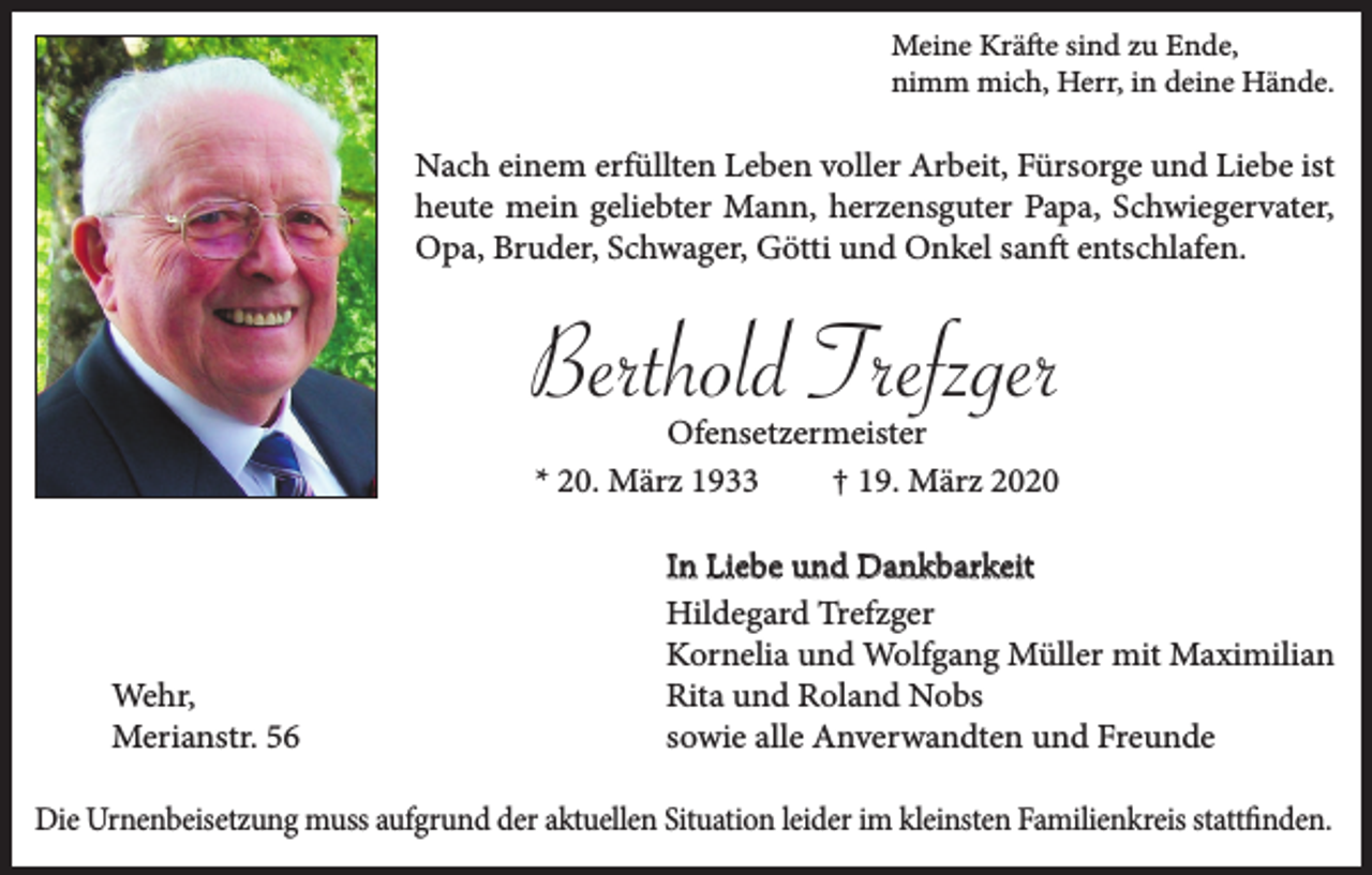 <p>Meine Kräfte sind zu Ende,<br />nimm mich, Herr, in deine Hände.</p><p>Nach einem erfüllten Leben voller Arbeit, Fürsorge und Liebe ist<br />heute mein geliebter Mann, herzensguter Papa, Schwiegervater,<br />Opa, Bruder, Schwager, Götti und Onkel sanft entschlafen.</p><p>Berthold Trefzger<br />Ofensetzermeister<br />* 20. März 1933<br />† 19. März 2020</p><p>Wehr,<br />Merianstr. 56</p><p>In Liebe und Dankbarkeit<br />Hildegard Trefzger<br />Kornelia und Wolfgang Müller mit Maximilian<br />Rita und Roland Nobs<br />sowie alle Anverwandten und Freunde</p><p>Die Urnenbeisetzung muss aufgrund der aktuellen Situation leider im kleinsten Familienkreis stattfinden.</p>