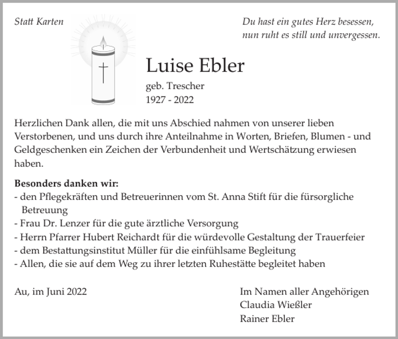 <p>Sta� Karten</p><p>Du hast ein gutes Herz besessen,<br />nun ruht es still und unvergessen.</p><p>Luise Ebler<br />geb. Trescher<br />1927 ­ 2022<br />Herzlichen Dank allen, die mit uns Abschied nahmen von unserer lieben<br />Verstorbenen, und uns durch ihre Anteilnahme in Worten, Briefen, Blumen ­ und<br />Geldgeschenken ein Zeichen der Verbundenheit und Wertschä�ung erwiesen<br />haben.<br />Besonders danken wir:<br />­ den Pﬂegekräften und Betreuerinnen vom St. Anna Stift für die fürsorgliche<br />Betreuung<br />­ Frau Dr. Lenzer für die gute ärztliche Versorgung<br />­ Herrn Pfarrer Hubert Reichardt für die würdevolle Gestaltung der Trauerfeier<br />­ dem Besta�ungsinstitut Müller für die einfühlsame Begleitung<br />­ Allen, die sie auf dem Weg zu ihrer le�ten Ruhestä�e begleitet haben<br />Au, im Juni 2022</p><p>Im Namen aller Angehörigen<br />Claudia Wießler<br />Rainer Ebler</p>