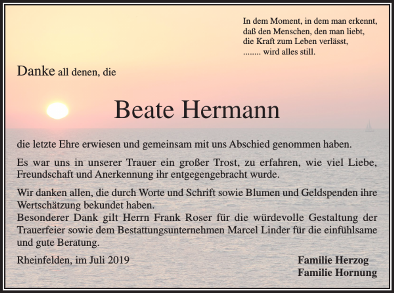 <p>In dem Moment, in dem man erkennt,<br />daß den Menschen, den man liebt,<br />die Kraft zum Leben verlässt,<br />........ wird alles still.</p><p>Danke all denen, die</p><p>Beate Hermann<br />die letzte Ehre erwiesen und gemeinsam mit uns Abschied genommen haben.<br />Es war uns in unserer Trauer ein großer Trost, zu erfahren, wie viel Liebe,<br />Freundschaft und Anerkennung ihr entgegengebracht wurde.<br />Wir danken allen, die durch Worte und Schrift sowie Blumen und Geldspenden ihre<br />Wertschätzung bekundet haben.<br />Besonderer Dank gilt Herrn Frank Roser für die würdevolle Gestaltung der<br />Trauerfeier sowie dem Bestattungsunternehmen Marcel Linder für die einfühlsame<br />und gute Beratung.<br />Rheinfelden, im Juli 2019</p><p>Familie Herzog<br />Familie Hornung</p>