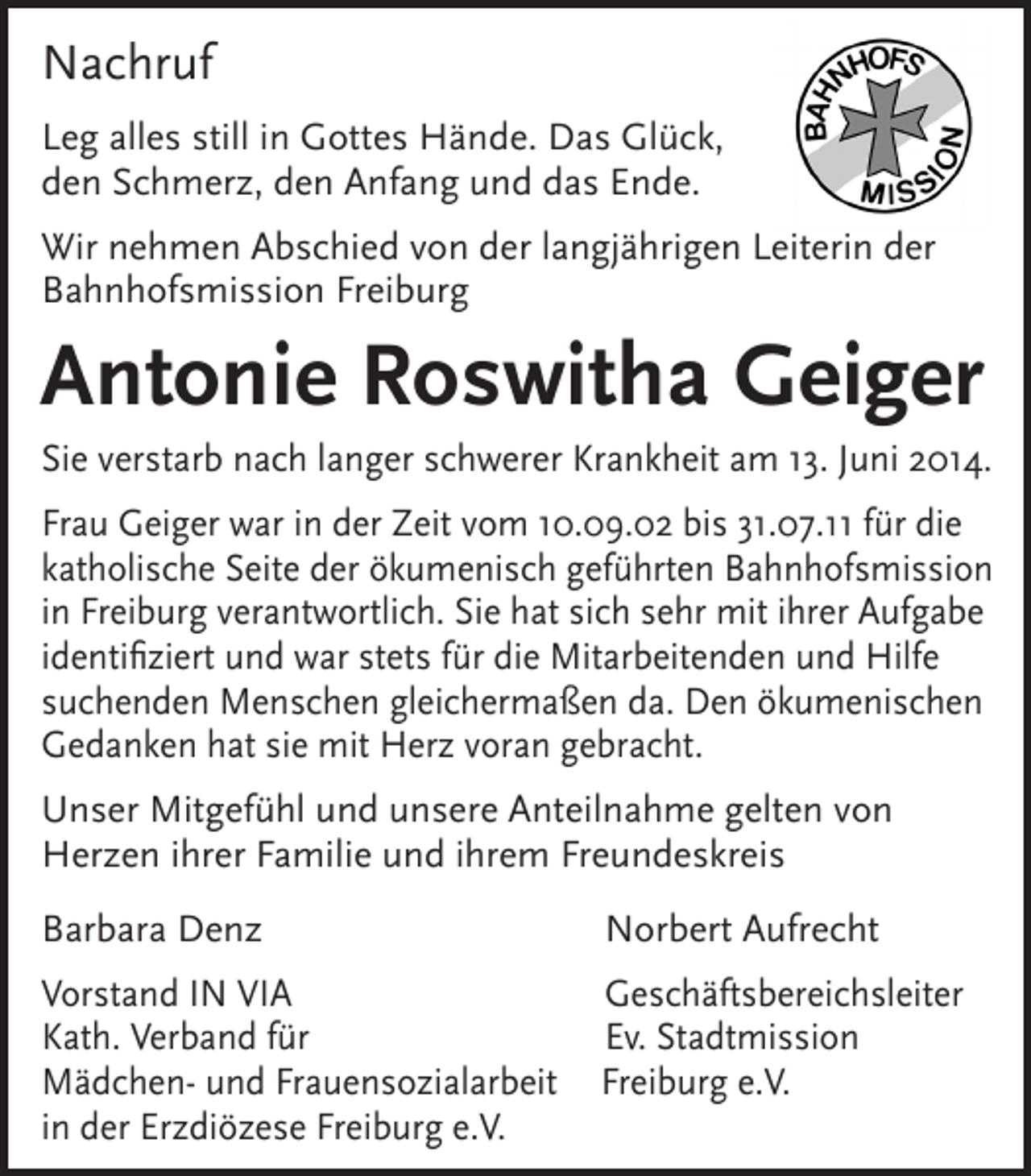 <p>Nachruf<br />Leg alles still in Gottes Hände. Das Glück,<br />den Schmerz, den Anfang und das Ende.<br />Wir nehmen Abschied von der langjährigen Leiterin der<br />Bahnhofsmission Freiburg</p><p>Antonie Roswitha Geiger<br />Sie verstarb nach langer schwerer Krankheit am 13. Juni 2014.<br />Frau Geiger war in der Zeit vom 10.09.02 bis 31.07.11 für die<br />katholische Seite der ökumenisch geführten Bahnhofsmission<br />in Freiburg verantwortlich. Sie hat sich sehr mit ihrer Aufgabe<br />identifiziert und war stets für die Mitarbeitenden und Hilfe<br />suchenden Menschen gleichermaßen da. Den ökumenischen<br />Gedanken hat sie mit Herz voran gebracht.<br />Unser Mitgefühl und unsere Anteilnahme gelten von<br />Herzen ihrer Familie und ihrem Freundeskreis<br />Barbara Denz</p><p>Norbert Aufrecht</p><p>Vorstand IN VIA<br />Kath. Verband für<br />Mädchen- und Frauensozialarbeit<br />in der Erzdiözese Freiburg e.V.</p><p>Geschäftsbereichsleiter<br />Ev. Stadtmission<br />Freiburg e.V.</p>