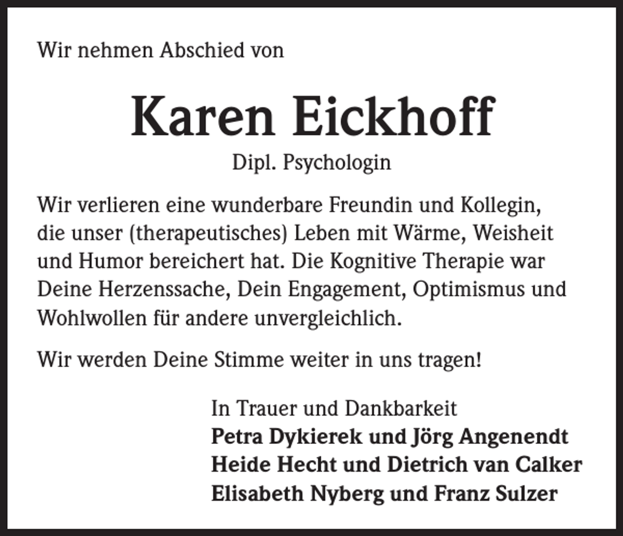 <p>Wir nehmen Abschied von</p><p>Karen Eickhoff<br />Dipl. Psychologin</p><p>Wir verlieren eine wunderbare Freundin und Kollegin,<br />die unser (therapeutisches) Leben mit Wärme, Weisheit<br />und Humor bereichert hat. Die Kognitive Therapie war<br />Deine Herzenssache, Dein Engagement, Optimismus und<br />Wohlwollen für andere unvergleichlich.<br />Wir werden Deine Stimme weiter in uns tragen!<br />In Trauer und Dankbarkeit<br />Petra Dykierek und Jörg Angenendt<br />Heide Hecht und Dietrich van Calker<br />Elisabeth Nyberg und Franz Sulzer</p>