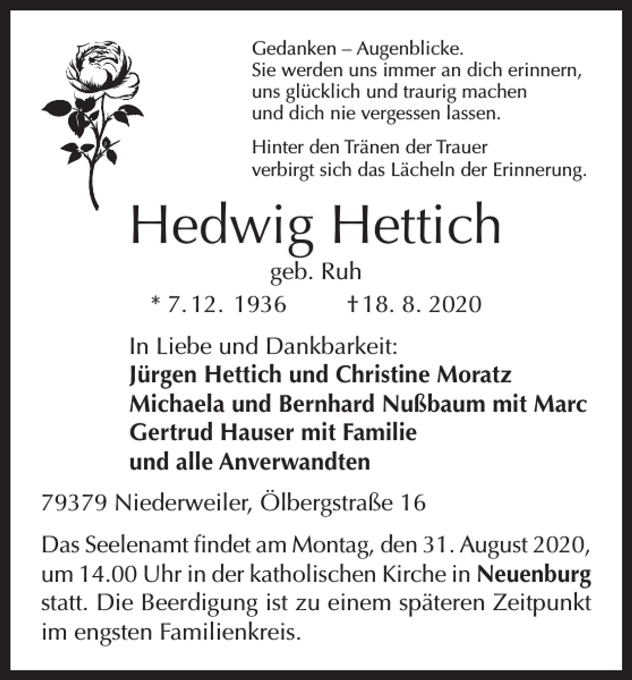 <p>Gedanken – Augenblicke.<br />Sie werden uns immer an dich erinnern,<br />uns glücklich und traurig machen<br />und dich nie vergessen lassen.<br />Hinter den Tränen der Trauer<br />verbirgt sich das Lächeln der Erinnerung.</p><p>Hedwig Hettich<br />geb. Ruh<br />* 7. 12. 1936<br />† 18. 8. 2020</p><p>In Liebe und Dankbarkeit:<br />Jürgen Hettich und Christine Moratz<br />Michaela und Bernhard Nußbaum mit Marc<br />Gertrud Hauser mit Familie<br />und alle Anverwandten<br />79379 Niederweiler, Ölbergstraße 16<br />Das Seelenamt findet am Montag, den 31. August 2020,<br />um 14.00 Uhr in der katholischen Kirche in Neuenburg<br />statt. Die Beerdigung ist zu einem späteren Zeitpunkt<br />im engsten Familienkreis.</p>