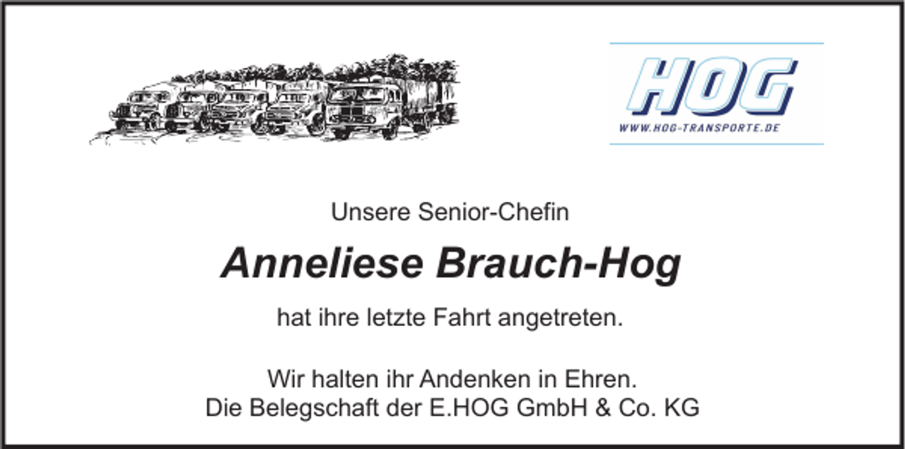 <p>Unsere Senior-Chefin</p><p>Anneliese Brauch-Hog<br />hat ihre letzte Fahrt angetreten.<br />Wir halten ihr Andenken in Ehren.<br />Die Belegschaft der E.HOG GmbH &amp; Co. KG</p>